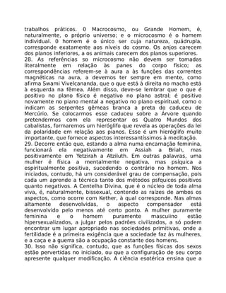 trabalhos práticos. 0 Macrocosmo, ou Grande Homem, é,
naturalmente, o próprio universo; e o microcosmo é o homem
individual. 0 homem é o único ser cuja natureza, quádrupla,
corresponde exatamente aos níveis do cosmo. Os anjos carecem
dos planos inferiores, a os animais carecem dos planos superiores.
28. As referências so microcosmo não devem ser tomadas
literalmente em relação às panes do corpo físico; as
correspondências referem-se à aura a às funçôes das correntes
magnéticas na aura, a devemos ter sempre em mente, como
afirma Swami Vivelcananda, que o que está à direita no macho está
à esquerda na fêmea. Além disso, deve-se lembrar que o que é
positivo no plano físico é negativo no plano astral; é positivo
novamente no piano mental a negativo no plano espiritual, como o
indicam as serpentes gêmeas branca a preta do caduceu de
Mercúrio. Se colocarmos esse caduceu sobre a Árvore quando
pretendermos com ela representar os Quatro Mundos dos
cabalistas, formaremos um hieróglifo que revela as operaçôes da lei
da polaridade em relação aos pianos. Esse é um hieróglifo muito
importante, que fornece aspectos interessantíssimos à meditação.
29. Decorre entáo que, estando a alma numa encarnação feminina,
funcionará ela negativamente em Assiah a Briah, mas
positivamente em Yetzirah a Atziluth. Em outras palavras, uma
mulher é física a mentalmente negativa, mas psíquica a
espiritualmente positiva, sucedendo o contrário no homem. Nos
iniciados, contudo, há um considerável grau de compensação, pois
cada um aprende a técnica tanto dos métodos psfquicos positivos
quanto negativos. A Centelha Divina, que é o núcleo de toda alma
viva, é, naturalmente, bissexual, contendo as raízes de ambos os
aspectos, como ocorre com Kether, à qual corresponde. Nas almas
altamente desenvolvidas, o aspecto compensador está
desenvolvido pelo menos até certo ponto. A mulher puramente
feminina e o homem puramente mascuiino estão
hipersexualizados, a julgar pelos padrôes civilizados, a só podem
encontrar um lugar apropriado nas sociedades primitivas, onde a
fertilidade é a primeira exigência que a sociedade faz às mulheres,
e a caça e a guerra são a ocupação constante dos homens.
30. Isso não significa, contudo, que as funções físicas dos sexos
estão pervertidas no iniciado, ou que a configuração de seu corpo
apresente qualquer modificação. A ciência esotérica ensina que a
 
