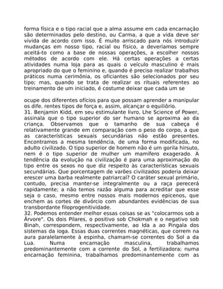 forma física e o tipo racial que a alma assume em cada encarnação
são determinados pelo destino, ou Carma, a que a vida deve ser
vivida de acordo com isso. É muito arriscado para nós introduzir
mudanças em nosso tipo, racial ou físico, a deveríamos sempre
aceitá-to como a base de nossas operaçôes, a escolher nossos
métodos de acordo com ele. Há certas operações a certas
atividades numa loja para as quais o veículo masculino é mais
apropriado do que o feminino e, quando é preciso realizar trabalhos
práticos numa cerimônia, os oficiantes são selecionados por seu
tipo; mas, quando se trata de realizar os rituais referentes ao
treinamento de um iniciado, é costume deixar que cada um se
ocupe dos diferentes ofícios para que possam aprender a manipular
os dife. rentes tipos de força e, assim, alcançar o equiliôrio.
31. Benjamin Kidd, em seu estimulante livro, Lhe Science of Power,
assinala que o tipo superior do ser humano se aproxima ao da
criança. Observamos que o tamanho de sua cabeça é
relativamente grande em comparação com o peso do corpo, a que
as características sexuais secundárias não estão presentes.
Encontramos a mesma tendência, de uma forma modificada, no
adulto civilizado. O tipo superior de homem não é um gorila hirsuto,
nem é o tipo superior de mulher um mamífero exagerado. A
tendência da evolução na civilização é para uma aproximação do
tipo entre os sexos no que diz respeito às características sexuais
secundárias. Que porcentagem de varões civilizados poderia deixar
erescer uma barba realmente patriarcal? O caráter sexual primário,
contudo, precisa manter-se integralmente ou a raça perecerá
rapidamente; a não temos razão alguma para acreditar que esse
seja o caso, mesmo entre nossos mais modernos epicenos, que
enchem as cortes de divórcio com abundantes evidências de sua
transbordante filoprogenitividade.
32. Podemos entender melhor essas coisas se as "colocarmos sob a
Ârvore". Os dois Pilares, o positivo sob Chokmah e o negativo sob
Binah, correspondem, respectìvamente, ao Ida a ao Pingala dos
sistemas da ioga. Essas duas correntes magnéticas, que correm na
aura paralelamente à espinha, chamam-se correntes do Sol a da
Lua. Numa encarnação masculina, trabalhamos
predominantemente com a corrente do Sol, a fertilizadora; numa
encarnação feminina, trabalhamos predominantemente com as
 