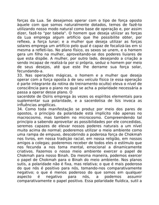 forças da Lua. Se desejamos operar com o tipo de força oposto
àquele com que somos naturalmente dotados, temos de fazê-to
utilizando nosso modo natural como base de operação e, por assim
dizer, fazê-to "por tabela". O homem que deseja utiiizar as forças
da Lua emprega algum artifício que lhe possibilite obter, por
reflexo, a força lunar; e a mulher que deseja utilizar as forças
solares emprega um artifício pelo qual é capaz de focalizá-las em si
mesma a refleti-las. No plano físico, os sexos se unem, e o homem
gera um filho na mulher, aproveitando-se dos poderes liuiares de
que esta dispõe. A mulher, por outro lado, desejando a criação a
sendo incapaz de realizá-la por si própria, seduz o homem por meio
de seus desejos, até que este lhe derrame sua força solar,
fecundando-a.
33. Nas operações mágicas, o homem e a mulher que deseja
operar com a força oposta à de seu veículo físico (e essa operação
é parte integrante da rotina do treinamento oculto) eleva o nível de
consciência para o piano no qual se acha a polaridade necessária a
passa a operar desse plano. O
sacerdote de Osíris emprega às vezes os espíritos elementais para
suplementar sua polaridade, e a sacerdotisa de Ísis invoca as
influências angélicas.
34. Como toda manifestação se produz por meio dos pares de
opostos, o princípio da polaridade está implícito não apenas no
macrocosmo, mas também no microcosmo. Compreendendo tal
princípio a sabendo aproveitar as possibilidades por ele concedidas,
seremos capazes de elevar nossos poderes naturais a um nível
muito acima do normal; poderemos utilizar o meio ambiente como
uma rampa de empuxo, descobrindo a poderosa força de Chokmah
nos livros, em nossa tradiçáo racial, em nossa religião, em nossos
amigos a colegas; poderemos receber de todos eles o estímulo que
nos fecunda a nos toma mental, emocional a dinamicamente
criativos. Fazemos o nosso meio ambiente exercer o papel de
Chokmah para nosso Binah. Da mesma maneira, podemos exercer
o papel de Chokmah para o Binah do meio ambiente. Nos planos
sutis, a polaridade não é fixa, mas relativa; o que é mais poderoso
do que nós é positivo para nós, tomando-nos comparativamente
negativo; o que é menos poderoso do que somos em qualquer
aspecto é negativo para nós, a podemos assumir
comparativamente o papel positivo. Essa polaridade fluídica, sutil a
 