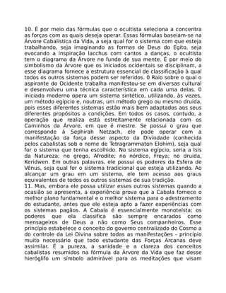 10. É por meio das fórmulas que o ocultista seleciona a concentra
as forças com as quais deseja operar. Essas fórmulas baseiam-se na
Árvore Cabalística da Vida, a seja qual for o sistema com que esteja
trabalhando, seja imaginando as formas de Deus do Egito, seja
evocando a inspiração lacchus com cantos a danças, o ocultista
tem o diagrama da Árvore no fundo de sua mente. É por meio do
simbolismo da Árvore que os iniciados ocidentais se disciplinam, a
esse diagrama fornece a estrutura essencial de classificação à qual
todos os outros sistemas podem ser referidos. 0 Raio sobre o qual o
aspirante do Ocidente trabalha manifestou-se em diversas cultural
e desenvolveu uma técnica característica em cada uma delas. 0
iniciado moderno opera um sistema sintético, utilizando, às vezes,
um método egípcio e, noutras, um método grego ou mesmo druida,
pois esses diferentes sistemas estão mais bem adaptados aos seus
diferentes propósitos a condições. Em todos os casos, contudo, a
operação que realiza está estreitamente relacionada com os
Caminhos da Árvore, em que é mestre. Se possui o grau que
corresponde à Sephirah Netzach, ele pode operar com a
manifestação da força desse aspecto da Divindade (conhecida
pelos cabalistas sob o nome de Tetragrammaton Elohim), seja qual
for o sistema que tenha escolhido. No sistema egípcio, seria a Isis
da Natureza; no grego, Afrodite; no nórdico, Freya; no druida,
Keridwen. Em outras palavras, ele possui os poderes da Esfera de
Vênus, seja qual for o sistema tradicional que esteja utilizando. Ao
alcançar um grau em um sistema, ele tem acesso aos graus
equivalentes de todos os outros sistemas de sua tradição.
11. Mas, embora ele possa utilizar esses outros sistemas quando a
ocasião se apresenta, a experiência prova que a Cabala fornece o
melhor plano fundamental e o melhor sistema para o adestramento
do estudante, antes que ele esteja apto a fazer experiências com
os sistemas pagãos. A Cabala é essencialmente monoteísta; os
poderes que ela classifica são sempre encarados como
mensageiros de Deus a não como Seus companheiros. Esse
princípio estabelece o conceito do governo centralizado do Cosmo a
do controle da Lei Divina sobre todas as manifestações - princípio
muito necessário que todo estudante das Forças Arcanas deve
assimilar. É a pureza, a sanidade e a clareza dos conceitos
cabalistas resumidos na fórmula da Árvore da Vida que faz desse
hieróglifo um símbolo admirável para as meditações que visam
 