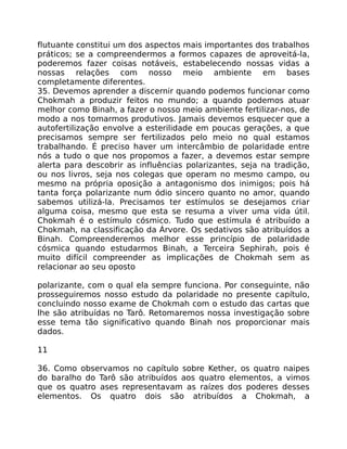 flutuante constitui um dos aspectos mais importantes dos trabalhos
práticos; se a compreendermos a formos capazes de aproveitá-la,
poderemos fazer coisas notáveis, estabelecendo nossas vidas a
nossas relações com nosso meio ambiente em bases
completamente diferentes.
35. Devemos aprender a discernir quando podemos funcionar como
Chokmah a produzir feitos no mundo; a quando podemos atuar
melhor como Binah, a fazer o nosso meio ambiente fertilizar-nos, de
modo a nos tomarmos produtivos. Jamais devemos esquecer que a
autofertilização envolve a esterilidade em poucas gerações, a que
precisamos sempre ser fertilizados pelo meio no qual estamos
trabalhando. É preciso haver um intercâmbio de polaridade entre
nós a tudo o que nos propomos a fazer, a devemos estar sempre
alerta para descobrir as influências polarizantes, seja na tradição,
ou nos livros, seja nos colegas que operam no mesmo campo, ou
mesmo na própria oposição a antagonismo dos inimigos; pois há
tanta força polarizante num ódio sincero quanto no amor, quando
sabemos utilizá-la. Precisamos ter estímulos se desejamos criar
alguma coisa, mesmo que esta se resuma a viver uma vida útil.
Chokmah é o estímulo cósmico. Tudo que estimula é atribuído a
Chokmah, na classificação da Árvore. Os sedativos são atribuídos a
Binah. Compreenderemos melhor esse princípio de polaridade
cósmica quando estudarmos Binah, a Terceira Sephirah, pois é
muito difícil compreender as implicações de Chokmah sem as
relacionar ao seu oposto
polarizante, com o qual ela sempre funciona. Por conseguinte, não
prosseguiremos nosso estudo da polaridade no presente capítulo,
concluindo nosso exame de Chokmah com o estudo das cartas que
lhe são atribuídas no Tarô. Retomaremos nossa investigação sobre
esse tema tão significativo quando Binah nos proporcionar mais
dados.
11
36. Como observamos no capítulo sobre Kether, os quatro naipes
do baralho do Tarô são atribuídos aos quatro elementos, a vimos
que os quatro ases representavam as raízes dos poderes desses
elementos. Os quatro dois são atribuídos a Chokmah, a
 