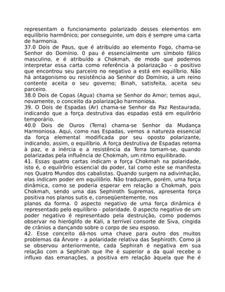 representam o funcionamento polarizado desses elementos em
equilíbrio harmônico; por conseguinte, um dois é sempre uma carta
de harmonia.
37.0 Dois de Paus, que é atribuído ao elemento Fogo, chama-se
Senhor do Domínio. 0 pau é essencialmente um símbolo fálico
masculino, e é atribuído a Chokmah, de modo que podemos
interpretar essa carta como referência à polarização - o positivo
que encontrou seu parceiro no negativo a está em equilíbrio. Não
há antagonismo ou resistência ao Senhor do Domínio, a um reino
contente aceita o seu governo; Binah, satisfeita, aceita seu
parceiro.
38.0 Dois de Copas (Agua) chama se Senhor do Amor; temos aqui,
novamente, o conceito da polarização harmoniosa.
39. O Dois de Espadas (Ar) chama-se Senhor da Paz Restaurada,
indicando que a força destrutiva das espadas está em equilrôrio
temporário.
40.0 Dois de Ouros (Terra) chama-se Senhor da Mudança
Harmoniosa. Aqui, como nas Espadas, vemos a natureza essencial
da força elemental modificada por seu oposto polarizante,
indicando, assim, o equilíbrio. A força destrutiva de Espadas retoma
à paz, e a inércia e a resistência da Terra tomam-se, quando
polarizadas pela influência de Chokmah, um ritmo equilibrado.
41. Essas quatro cartas indicam a força Chokmah na polaridade,
isto é, o equilrõrio essencial do poder, tal como este se manifesta
nos Quatro Mundos dos cabalistas. Quando surgem na adivinhação,
elas indicam poder em equilíõrio. Não traduzem, porém, uma força
dinâmica, como se poderia esperar em relação a Chokmah, pois
Chokmah, sendo uma das Sephiroth Supremas, apresenta força
positiva nos planos sutis e, conseqüentemente, nos
planos da forma. 0 aspecto negativo de uma força dinâmica é
representado pelo equilíbrio - polaridade. 0 aspecto negativo de um
poder negativo é representado pela destruição, como podemos
observar no hieróglifo de Kali, a terrível consorte de Siva, cingida
de crânios a dançando sobre o corpo de seu esposo.
42. Esse conceito dá-nos uma chave para outro dos muitos
problemas da Árvore - a polaridade relativa das Sephiroth. Como já
se observou anteriormente, cada Sephirah é negativa em sua
relação com a Sephirah que lhe é superior a da qual recebe o
influxo das emanações, a positiva em relação àquela que lhe é
 