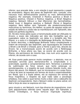 inferior, que procede dela, a em relação à qual representa o papel
de emanadora. Alguns dos pares de Sephiroth têm, contudo, uma
natureza mais definitivamente positiva ou mais definitivamente
negativa. Por exemplo, Cholanah é Positiva positiva a Binah é
Negativa positiva. Chesed é Positiva negativa, a Binah Negativa
negativa. Netzach (Vênus) a Hod (Mercúrio) são hermafroditas.
Yesod (Lua) é Negativa positiva a Malkuth (Terra) é Negativa
negativa. Nem Kether nem Tiphareth são predominantemente
masculinas ou femininas. Em Kether, os pares de opostos estão em
estado de Iatência a ainda não se manifestaram; em Tiphareth, eles
estão em perfeito equilíbrio.
43. Há dois meios pelos quais a transmutação pode ser efetuada na
Árvore; a esses são indicados por dois dos hieróglifos que se
superpôem sobre os Sephiroth; um deles é o feróglifo dos Trés
Pilares, e o outro é o Hieróglifo do Relâmpago Brilhante. Os Pilares
já foram descritos; o Relâmpago Brilhante indica simplesmente a
ordem de emanação das Sephiroth, que ziguezagueia de Chokmah
a Binah a de Binah a Chesed, para a frente a para trás, através da
Árvore. Se a transmutação ocorre de acordo com o Relâmpago
Brilhante, a força altera seu tipo; se ocorre de acordo com os
Pilares, ela permanece do mesmo tipo, mas num arco superior ou
inferior, de acordo com o caso.
44. Esse ponto pode parecer muito complexo~ a abstrato, mas os
exemplos servirão para demonstrar-lhe a simplicidade e a
praticidade, quando o compreendemos bem. Tomemos o problema
da sublimação da força sexual, que tanto preocupa os
psicoterapeutas, e a respeito do qual, embora falando muito, eles
dizem tão pouco. Em Malkuth, que no microcosmo é o corpo físico,
a força do sexo se expressa em termos de óvulo a espermatozóide;
em Yesod, que é o duplo etéreo, ela se expressa em termos de
força magnética, a respeito da qual nada sabe a psicologia
ortodoxa, mas sobre a qual temos muito a dizer sob o cabeçalho da
Sephirah correspondente. Hod e Netzach estão no plano astral; em
Hod a força do sexo se expressa em ima-
gens visuais e, em Netzach, num tipo diverso de magnetismo, mais
sutil, popularmente referido como "aquele algo". Em Tiphareth, o
Centro Cristológico, a força torna-se inspiração espiritual,
 