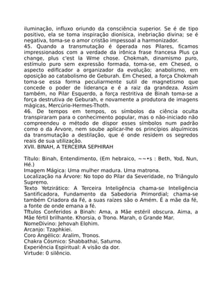 iluminação, influxo oriundo da consciência superior. Se é de tipo
positivo, ela se toma inspiração dionísica, inebriação divina; se é
negativa, toma-se o amor cristão impessoal a harmonizador.
45. Quando a transmutação é óperada nos Pilares, ficamos
impressionados com a verdade da irônica frase francesa Plus ça
change, plus c'est la Wme chose. Chokmah, dinamismo puro,
estímulo puro sem expressão formada, toma-se, em Chesed, o
aspecto ediflcador a organizador da evolução; anabolismo, em
oposição ao catabolismo de Geburah. Em Chesed, a força Chokmah
toma-se essa forma peculiarmente sutil de magnetismo que
concede o poder de liderança e é a raiz da grandeza. Assim
também, no Pilar Esquerdo, a força restritiva de Binah toma-se a
força destrutiva de Geburah, e novamente a produtora de imagens
mágicas, Mercúrio-Hermes-Thoth.
46. De tempos em tempos, os símbolos da ciência oculta
transpiraram para o conhecimento popular, mas o não-iniciado não
compreendeu o método de dispor esses símbolos num padrão
como o da Árvore, nem soube aplicar-lhe os princípios alquímicos
da transmutação a destilação, que é onde residem os segredos
reais de sua utilização.
XVII. BINAH, A TERCEIRA SEPHIRAH
Título: Binah, Entendimento, (Em hebraico, ~~•s : Beth, Yod, Nun,
Hé.)
Imagem Mágica: Uma mulher madura. Uma matrona.
Localização na Árvore: No topo do Pilar da Severidade, no Triângulo
Supremo.
Texto Yetzirático: A Terceira Inteligência chama-se Inteligência
Santificadora, Fundamento da Sabedoria Primordial; chama-se
também Criadora da Fé, a suas raízes são o Amém. É a mãe da fé,
a fonte de onde emana a fé.
Tftulos Conferidos a Binah: Ama, a Mãe estéril obscura. Aima, a
Mãe fértil brilhante. Khorsia, o Trono. Marah, o Grande Mar.
NomeDivino: Jehovah Elohim.
Arcanjo: Tzaphkiei.
Coro Angélico: Aralim, Tronos.
Chakra Cósmico: Shabbathai, Saturno.
Experiência Espiritual: A visão da dor.
Virtude: 0 silêncio.
 