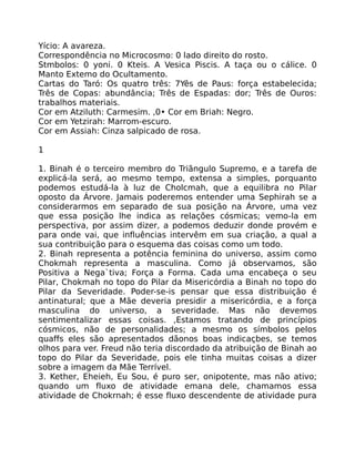 Yício: A avareza.
Correspondência no Microcosmo: 0 lado direito do rosto.
Stmbolos: 0 yoni. 0 Kteis. A Vesica Piscis. A taça ou o cálice. 0
Manto Extemo do Ocultamento.
Cartas do Taró: Os quatro três: 7Yês de Paus: força estabelecida;
Três de Copas: abundância; Três de Espadas: dor; Três de Ouros:
trabalhos materiais.
Cor em Atziluth: Carmesim. ,0• Cor em Briah: Negro.
Cor em Yetzirah: Marrom-escuro.
Cor em Assiah: Cinza salpicado de rosa.
1
1. Binah é o terceiro membro do Triãngulo Supremo, e a tarefa de
explicá-la será, ao mesmo tempo, extensa a simples, porquanto
podemos estudá-la à luz de Cholcmah, que a equilibra no Pilar
oposto da Árvore. Jamais poderemos entender uma Sephirah se a
considerarmos em separado de sua posição na Árvore, uma vez
que essa posição lhe indica as relações cósmicas; vemo-la em
perspectiva, por assim dizer, a podemos deduzir donde provém e
para onde vai, que influências intervêm em sua criação, a qual a
sua contribuição para o esquema das coisas como um todo.
2. Binah representa a potência feminina do universo, assim como
Chokmah representa a masculina. Como já observamos, são
Positiva a Nega`tiva; Força a Forma. Cada uma encabeça o seu
Pilar, Chokmah no topo do Pilar da Misericórdia a Binah no topo do
Pilar da Severidade. Poder-se-is pensar que essa distribuição é
antinatural; que a Mãe deveria presidir a misericórdia, e a força
masculina do universo, a severidade. Mas não devemos
sentimentalizar essas coisas. ,Estamos tratando de princípios
cósmicos, não de personalidades; a mesmo os símbolos pelos
quaffs eles são apresentados dãonos boas indicaçbes, se temos
olhos para ver. Freud não teria discordado da atribuição de Binah ao
topo do Pilar da Severidade, pois ele tinha muitas coisas a dizer
sobre a imagem da Mãe Terrível.
3. Kether, Eheieh, Eu Sou, é puro ser, onipotente, mas não ativo;
quando um fluxo de atividade emana dele, chamamos essa
atividade de Chokrnah; é esse fluxo descendente de atividade pura
 