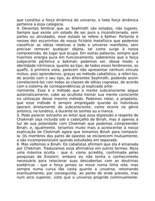 que constitui a força dinãmica do universo, a toda força dinâmica
pertence a essa categoria.
4. Devemos lembrar que as Sephiroth são estados, não lugares.
Sempre que existe um estado de ser puro a incondicionado, sem
partes ou atividades, esse estado se refere a Kether. Portanto é
nesses dez escaninhos de nosso fichário metafísico que podemos
classificar as idéias relativas a todo o universo manifesto, sem
precisar remover qualquer objeto, tal como surge à nossa
compreensâo, do lugar que ocupa. Em outras palavras, sempre que
tivermos energia pura em funcionamento, saberemos que a força
subjacente pertence a áokmah; podemos ver, desse modo, a
identidade intrínseca, quanto ao tipo, de todos esses fenõmenos, os
quaffs, à primeira vista, parecem não apresentar nenhum vínculo
mútuo, pois aprendemos, graças ao método cabalístico, a referi-los,
de acordo com o seu tipo, às diferentes Sephiroth, podendo assim
correlacioná-los com todas as classes de idéias cognatas, de acordo
com o sistema de correspondências já explicado ante-
riormente. Esse é o método que a mente subconsciente segue
automaticamenie; cabe ao ocultista treinar sua mente consciente
na utilizaçáo desse mesmo método. Podemos notar, a propósito,
que esse método é sempre empregado quando os indivíduos
operam diretamente do subconsciente, como ocorre no gênio
artístico, no lunático, a durante os sonhos ou o trance.
S. Pode parecer estranho ao leitor que essa digressão a respeito de
Chokmah seja incluída sob o cabeçalho de Binah, mas é apenas à
luz de sua polaridade com Chokmah que podemos compreender
Binah; e, igualmente, teríamos muito mais a acrescentar à nossa
explicação de Chokmah agora que tomamos Binah para compará-
la. Os membros dos pares de opostos se esclarecem mutuamente,
a são incompreensíveis quando estudados em separado.
6. Mas voltemos a Binah. Os cabalistas afirmam que ela é emanada
por Chokmah. Traduzamos essa afirmativa em outros termos. Reza
uma máxima oculta - que é, como acredito, confirmada pelas
pesquisas de Einstein, embora eu não tenha o conhecimento
necessário para relacionar suas descobertas com as doutrinas
esotéricas - que a força jamais se move numa linha reta, mas
sempre numa curva tão vasta quanto o universo, retomando
eventualmente, por conseguinte, ao ponto de onde proveio, mas
num arco superior, visto que o universo progride continuamente.
 