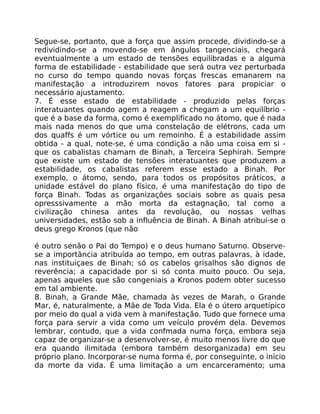 Segue-se, portanto, que a força que assim procede, dividindo-se a
redividindo-se a movendo-se em ângulos tangenciais, chegará
eventualmente a um estado de tensões equilibradas e a alguma
forma de estabilidade - estabilidade que será outra vez perturbada
no curso do tempo quando novas forças frescas emanarem na
manifestação a introduzirem novos fatores para propiciar o
necessário ajustamento.
7. É esse estado de estabilidade - produzido pelas forças
interatuantes quando agem a reagem a chegam a um equilíbrio -
que é a base da forma, como é exemplificado no átomo, que é nada
mais nada menos do que uma constelação de elétrons, cada um
dos quaffs é um vórtice ou um remoinho. É a estabilidade assim
obtida - a qual, note-se, é uma condição a não uma coisa em si -
que os cabalistas chamam de Binah, a Terceira Sephirah. Sempre
que existe um estado de tensões interatuantes que produzem a
estabilidade, os cabalistas referem esse estado a Binah. Por
exemplo, o átomo, sendo, para todos os propósitos práticos, a
unidade estável do plano físico, é uma manifestação do tipo de
força Binah. Todas as organizaçôes sociais sobre as quais pesa
opresssivamente a mão morta da estagnação, tal como a
civilização chinesa antes da revolução, ou nossas velhas
universidades, estão sob a influência de Binah. A Binah atribui-se o
deus grego Kronos (que não
é outro senão o Pai do Tempo) e o deus humano Saturno. Observe-
se a importância atribuída ao tempo, em outras palavras, à idade,
nas instituiçaes de Binah; só os cabelos grisalhos são dignos de
reverência; a capacidade por si só conta muito pouco. Ou seja,
apenas aqueles que são congeniais a Kronos podem obter sucesso
em tal ambiente.
8. Binah, a Grande Mãe, chamada às vezes de Marah, o Grande
Mar, é, naturalmente, a Mãe de Toda Vida. Ela é o útero arquetípico
por meio do qual a vida vem à manifestação. Tudo que fornece uma
força para servir a vida como um veículo provém dela. Devemos
lembrar, contudo, que a vida confmada numa força, embora seja
capaz de organizar-se a desenvolver-se, é muito menos livre do que
era quando ilimitada (embora também desorganizada) em seu
próprio plano. Incorporar-se numa forma é, por conseguinte, o início
da morte da vida. É uma limitação a um encarceramento; uma
 