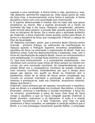 sujeição a uma constrição. A forma limita a vida, aprisiona-a, mas,
não obstante, permite-lhe organizar-se. Visto desse ponto de vista
da força livre, o encarceramento numa forma é extinção. A forma
disciplina a força com uma severidade sem misericórdia.
9. O espírito desencamado é imortal; não há nada nele que possa
envelhecer ou morrer. Mas o espírito encarnado vê a morte no
horizonte tão logo o dia nasce. Podemos compreender, portanto,
quão terrível deve parecer a Grande Mãe quando aprisiona a força
livre na disciplina da forma. Ela é morte para a atividade dinâmica
de Chokmah; a força Chokmah morre quando conflui para Binah. A
forma é a disciplina da força; por conseguinte, é Binah a cabeça do
Pilar da Severidade.
10. Podemos conceber, assim, que a primeira Noite Cósmica tenha
ocorrido - primeiro Pralaya, ou submersão da manifestação no
repouso quando o Triãngulo Supremo encontrou estabilidade a
equilíbrio de força na emanação a organização de Binah. Tudo era
dinâmico antes, tudo era desenvolvimento a expansão; mas, com o
início da manifestação do aspecto Binah, houve um entravamento a
uma estabilização, e o antigo fluxo dinâmico a livre se deteve.
11. Que esse entravamento - e a conseqüente estabilização - era
inevitável num universo cujas linhas de força sempre se movem em
curvas, eis uma conclusão inevitável. Se compreendermos que o
estado Binah era a conseqüência inevitável do estado Chokmah
num universo curvilíneo, entenderemos por que o tempo deve
passar por épocas nas quaffs ou Binah ou Chokmah tem o
predomínio. Antes de as linhas de forças terem completado seu
circuito no universo manifesto a começado a retomar sobre si
mesmas a entrelaçar-se, tudo era Chokmah, dinamismo irrestrito.
Depois que Binah e
Chokmah, como primeiro par de opostos, encontraram o equilibrio,
tudo era Binah, e a estabilidade era imutável. Mas Kether, o Grande
Emanador, continua a manifestar o Grande Imanifesto; a força flui
no universo, aumentando a soma da força. Este fluxo de força
rompe o equilíbrio a que se havia chegado quando Chokmah a
Binah atuaram, reatuaram a se detiveram. A ação e a reação
começam novamente, e a fase Chokmah, uma fase na qual
predomina a força completa, se sobrepõe à condição estática que é
Binah, e o ciclo prossegue novamente quando Kether, o emanador
 