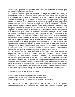 incessante, quebra o equilíbrio em favor do princípio cinético que
se opõe ao princípio estático.
12. Vemos, assim, que, se Kether, a força de todos os seres, é
concebida como o supremo bem, como de fato deve ser, a que, se
a natureza de Kether é cinetica, e a sua influência se inclina
inevitavelmente para Chokmah, segue-se obrigatoriamente que
Binah, o oposto de Chokmah, o opositor perpétuo dos impulsos
dinâmicos, seja vista como o inirnigo de Deus, o demônio. Saturno-
Satã é uma transição fácil; assim como Tempo-Morte-Demônio. Nas
religiões ascéticas como o Cristianismo e o Budismo, encontra-se
implícita a idéia de que a mulher é a raiz de todo o mal, porque ela
é a influência que sujeita o homem, por seus desejos, a uma vida
de forma. A matéria constitui, para ambas as fés, a antinomia do
espírito, numa dualidade etema não-resolvida. 0 Cristianismo
reconhece prontamente a natureza herética dessa crença quando
ela lhe é apresentada sob a forma do Antinomianismo; mas não
compreende que seus próprios ensinamentos a sua prática são
igualmente antinomianistas quando concebe a matéria como o
inimigo do espírito, acreditando que, como tal, ela deve ser vencida
a ultrapassada. Essa crença infeliz causou tantos sofrimentos
humanos nos países cristãos quanto a guerra a as pestes.
13. A Cabala ensina uma doutrina mais sábia. Para ela, todas as
Sephiroth são sagradas, tanto Malkuth quanto Kether, tanto
Geburah, o destruidor, quanto Chesed, o preservador. Ela
reconhece que o ritmo é a base da vida, não um progresso com um
único movimento para a frente. Se compreendêssemos melhor esse
aspecto, evitaríamos muitos sofrimentos, pois contemplaríamos as
fases Chokmah a Binah como fases mutuamente sucessivas, tanto
em nossas vidas como nas vidas das naçôes, a compreenderíamos
o profundo significado das palavras de Shakespeare, quando diz:
"Lhere is a tide in lhe affairs of men
which taken at lhe flood leads on lhe fortune. "
[Existe uma maré nos assuntos dos homens
Que, se aproveitada quando sobe, conduz à ventura.]
14. Binah é a raiz primordial da matéria, mas o pleno
desenvolvimento da matéria só pode ser obtido depois que
 