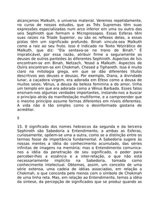 alcançamos Malkuth, o universo material. Veremos repetidamente,
no curso de nossos estudos, que as Três Supremas têm suas
expressôes especializadas num arco inferior em uma ou outra das
seis Sephiroth que formam o Microprosopos. Essas Esferas têm
suas raízes na Tríade Superior, ou são os reflexos delas, a essas
pistas têm um significado profundo. Binah vincula-sea Malkuth
como a raiz ao seu fruto. Isso é indicado no Texto Yetzirático de
Malkuth, que diz: "Ela sentava-se no trono de Binah." É
impraticável, por essa razão, atribuir firme a seguramente os
deuses de outros panteôes às diferentes Sephiroth. Aspectos de Ísis
encontram-se em Binah, Netzach, Yesod a Malkuth. Aspectos de
Osíris encontram-se em Chokmah, Chesed a Tiphareth. Isso é muito
claro na mitologia grega, em que se dão diferentes títulos
descritivos aos deuses e deusas. Por exemplo, Diana, a divindade
lunar, a caçadora virgem, era adorada em Éfeso como a deusa de
muitos seios; Vênus, a deusa da beleza feminina a do amor, tinha
um templo em que era adorada como a Vênus Barbada. Esses fatos
ensinam-nos algumas verdades importantes, instando-nos a buscar
o princípio atrás da manifestação multiforme, e a compreender que
o mesmo princípio assume formas diferentes em níveis diferentes.
A vida não é tão simples como o desinformado gostaria de
acreditar.
ïl
15. 0 significado dos nomes hebraicos da segunda e da terceira
Sephiroth são Sabedoria a Entendimento, a ambas as Esferas,
curiosamente, opõem-se uma a outra, como se a distinção entre os
termos fosse de importância fundamental. A Sabedoria sugere às
nossas mentes a idéia do conhecimento acumulado, das séries
infinitas de imagens na memória; mas o Entendimento comunica-
nos a idéia da penetração de seu significado, o poder para
perceber-lhes a essência e a inter-relação, o que não está
necessariamente implícito na Sabedoria, tomada como
conhecimento intelectual. Obtemos, assim, um conceito de uma
série extensa, uma cadeia de idéias associadas, em relação a
Chokmah, o que concorda pelo menos com o símbolo de Chokmah
de uma linha reta. Mas, em relação ao Entendimento, temos a idéia
da síntese, da percepção de significados que se produz quando as
 