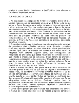 exaltar a consciência, dando-nos a justificativa para chamar a
Cabala de "ioga do Ocidente".
III. 0 MÉTODO DA CABALA
1. Ao expressar-se a respeito do método da Cabala, disse um dos
antigos rabinos que, se desejasse um anjo vir à Terra, teria ele de
tomar a forma humana para poder conversar com os homens. 0
curioso sistema simbólico que conhecemos como Árvore da Vida é
uma tentativa de reduzir à forma diagramática as forças a fatores
não só do universo manifesto como também da alma humana, de
correlacioná-los mutuamente a de ordená-los como num mapa,
para que as posições relativas de cada unidade possam ser
compreendidas, de modo a traçar-lhes as relações mútuas. Em
resumo, a Árvore da Vida é um compêndio de ciência, psicologia,
filosofia a teologia.
2. 0 estudante da Cabala trabalha de maneira exatamente oposta à
do estudante das ciências naturais: este formula conceitos
sintéticos; aquele analisa conceitos abstratos. Não é preciso dizer,
contudo, que, para se analisar um conceito, ele deve antes ser
integrado num sistema. Alguém deve, por conseguinte, ter
imaginado os princípios que estão resumidos no símbolo sobre o
qual incide a meditação do cabalista. Quais foram os primeiros
cabalistas que idearam todo o esquema? Os rabinos são unânimes
quanto a esse ponto: foram os anjos. Em outras palavras, foram
seres de outra ordem de criação, diferente da humana, que
conferiram ao povo eleito a sua Cabala.
3. Para a mente moderna, isso pode parecer uma afirmação tão
absurda quanto a doutrina de que são as cegonhas que trazem os
bebês. Mas, se estudarmos os vários sistemas místicos à luz da
religião comparada, descobriremos que todos os illuminati estão de
acordo quanto a esse ponto. Todos os homens a mulheres que
tiveram experiências práticas da vida espiritual afirmam que foram
adestrados pelos seres divinos. Seríamos muito tolos se
negássemos testemunhos tão numerosos, especialmente aqueles
de nós que nunca tiveram qualquer experiência pessoal dos
estados superiores de consciência.
4. Dirão alguns psicólogos que os anjos dos cabalistas a os deuses
e manus de outros sistemas são os nossos próprios complexos
 