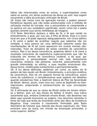 idéias são relacionadas umas às outras, a superimpostas umas
sobre as outras, em séries evolutivas do denso ao sutil. Isso sugere
novamente a idéia do princípio unificador de Binah.
16. Estes sâo meios sutis da operação mental, a podem parecer
fantásticos àqueles que não estão acostumados com o método de
utilização mental do iniciado; mss o psicanalista os compreende a
os aprecia em seu verdadeiro significado, assim como faz o poeta
quando constrói suss torres nefelibatas de imagens.
17.0 Texto Yetzirático destaca a idéia da fé, a fé que reside no
entendimento, o qual, por sua vez, é filho de Binah. Esse é o único
local em que a fé pode repousar adequadamente. Um cínico definiu
a fé como o poder de acreditar naquilo que sabemos não ser
verdade, a essa parece ser uma definiçáo bastante exata das
manifestações de fé tal como aparecem em muitas mentes não-
instruídas, fruto da disciplina de seitas carentes de consciência
mística. Mas à luz dessa consciência, podemos definir a fé como o
resultado consciente da experiência superconsciente que não foi
traduzida em termos de consciência cerebral, a da qual, por
conseguinte, a personalidade normal não está diretamente
consciente, embora, não obstante, sinta-lhe, possivelmente com
grande intensidade, os efeitos, a suas reaçôes emocionais são,
dessa forma, modificadas fundamental a permanentemente.
18. À luz dessa definição, podemos ver como .as raízes da fé
podem de fato residir em Binah, Entendimento, o princípio sintético
da consciéncia. Pois há um aspecto formal da consciência, assim
como da substância, e consideraremos esse aspecto em detalhes
quando estudarmos Hod, a Sephirah básica do Pilar da Severidade
de Binah. Vemos, assim, mais uma vez, como as Sephiroth se inter-
relacionam, propiciando o esclarecimento de suas vinculações
mútuas.
19. A afirmação de que as raízes de Binah estão em Amém refere-
se a Kether, pois um dos títulos de Kether é Amém. Isso indica
claramente que, embora Chokmah emane Binah, não devemos nos
deter aqui quando buscamos as origens, mss devemos remontar à
fonte de tudo que brota do Imanifesto atrás dos Véus da Existência
Negativa. Esse conceito é claramente formulado pelo Texto
Yetzirático de Chesed, que, falando das forças espirituais, diz: "Elas
emanam uma da outra, em virtude da emanação primordial, a
coroa superior, Kether."
 