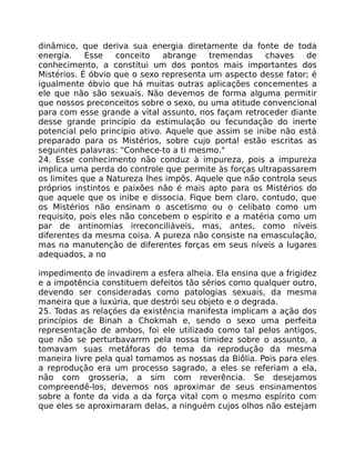 dinâmico, que deriva sua energia diretamente da fonte de toda
energia. Esse conceito abrange tremendas chaves de
conhecimento, a constitui um dos pontos mais importantes dos
Mistérios. É óbvio que o sexo representa um aspecto desse fator; é
igualmente óbvio que há muitas outras aplicações concementes a
ele que não são sexuais. Não devemos de forma alguma permitir
que nossos preconceitos sobre o sexo, ou uma atitude convencional
para com esse grande a vital assunto, nos façam retroceder diante
desse grande princípio da estimulação ou fecundação do inerte
potencial pelo princípio ativo. Aquele que assim se inibe não está
preparado para os Mistérios, sobre cujo portal estão escritas as
seguintes palavras: "Conhece-to a ti mesmo."
24. Esse conhecimento não conduz à impureza, pois a impureza
implica uma perda do controle que permite às forças ultrapassarem
os limites que a Natureza lhes impôs. Aquele que não controla seus
próprios instintos e paixões não é mais apto para os Mistérios do
que aquele que os inibe e dissocia. Fique bem claro, contudo, que
os Mistérios não ensinam o ascetismo ou o celibato como um
requisito, pois eles não concebem o espírito e a matéria como um
par de antinomias irreconciliáveis, mas, antes, como níveis
diferentes da mesma coisa. A pureza não consiste na emasculação,
mas na manutenção de diferentes forças em seus níveis a lugares
adequados, a no
impedimento de invadirem a esfera alheia. Ela ensina que a frigidez
e a impotência constituem defeitos tão sérios como qualquer outro,
devendo ser consideradas como patologias sexuais, da mesma
maneira que a luxúria, que destrói seu objeto e o degrada.
25. Todas as relaçóes da existência manifesta implicam a ação dos
princípios de Binah a Chokmah e, sendo o sexo uma perfeita
representação de ambos, foi ele utilizado como tal pelos antigos,
que não se perturbavarrm pela nossa timidez sobre o assunto, a
tomavam suas metáforas do tema da reprodução da mesma
maneira livre pela qual tomamos as nossas da Biôlia. Pois para eles
a reprodução era um processo sagrado, a eles se referiam a ela,
não com grosseria, a sim com reverência. Se desejamos
compreendê-los, devemos nos aproximar de seus ensinamentos
sobre a fonte da vida a da força vital com o mesmo espírito com
que eles se aproximaram delas, a ninguém cujos olhos não estejam
 