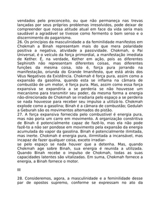 vendados pelo preconceito, ou que não permaneça nas trevas
lançadas por seus próprios problemas irresolvidos, pode deixar de
compreender que nossa atitude atual em face da vida seria mais
saudável a agradável se tivesse como fermento o bom senso e o
discernimento do paganismo.
26. Os princípios da masculinidade a da feminilidade manifestos em
Chokmah a Binah representam mais do que mera polaridade
positiva a negativa, atividade a passividade. Chokmah, o Pai
Universal, é o veículo da força primordial, a manifestação imediata
de Kether. É, na verdade, Kether em ação, pois as diferentes
Sephiroth não representam diferentes coisas, mas diferentes
funções da mesma coisa, isto é, força pura jorrando na
manifestação, oriunda do Grande Imanifesto, que está atrás dos
Véus Negativos da Existência. Chokmah é força pura, assim como a
expansão da gasolina, quando esta se inflama na câmara de
combustão de um motor, é força pura. Mas, assim como essa força
expansiva se expandiria a se perderia se não houvesse um
mecanismo para transmitir seu poder, da mesma forma a energia
não-direcionada de Chokmah se irradiaria pelo espaço a se perderia
se nada houvesse para receber seu impulso a utilizá-lo. Chokmah
explode como a gasolina; Binah é a câmara de combustão; Gedulah
a Geburah são os movimentos altemados do pistão.
27. A força expansiva fornecida pelo combustível é energia pura,
mas náo poria um carro em movimento. A organização constritiva
de Binah é potencialmente capaz de fazê-lo, mas ela não pode
fazê-to a não ser pondose em movimento pela expansão da energia
acumulada do vapor da gasolina. Binah é potencialmente ilimitada,
mas inerte. Chokmah é energia pura, ilirrmitada a incansável, mas
incapaz de fazer qualquer coisa, exceto irradiar-
se pelo espaço se nada houver que a detenha. Mas, quando
Chokmah age sobre Binah, sua energia é reunida a utilizada.
Quando Binah recebe o impulso de Chokmah, todas as suas
capacidades latentes são vitalizadas. Em suma, Chokmah fornece a
energia, a Binah fornece o motor.
III
28. Consideremos, agora, a masculinidade e a feminilidade desse
par de opostos supremo, conforme se expressam no ato da
 