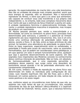 geração. Os espermatozóides do macho tém uma vida brevíssima;
eles são as unidades de energia mais simples possfvel; assim que
essa energia se expande, eles se dissolvem. Mas o mecanismo
reprodutor da fêmea, o útero que gera a os seios que alimentam,
são capazes de conduzir essa vida transferida à sua própria vida
independente; e, no entanto, todo esse complexo mecanismo deve
ficar inerte até que o estímulo da força Chokmah o ponha em ação.
A unidade reprodutora feminina é potenciahnente ilimitada, mas
inerte; a unidade reprodutora masculina é onipotente, mas incapaz
de produzir um nascimento.
29. Muitas pessoas pensam que, sendo a masculinidade e a
feminilidade, tal como as conhecem no plano físico, princípios fixos
detemiinados pela estrutura, o potente e o potencial se limitam
rigidamente aos seus respectivos mecanismos. Ora, isso é um erro.
Existe uma contínua altemação de polaridade sobre todos os
planos, exceto o físico. E, de fato, entre os tipos primitivos de vida
animal, há também uma alternãncia de polaridade no plano físico.
Entre os tipos superiores, especialmente entre os vertebrados, a
polaridade é fixada pelo acaso do nascimento, salvo as anomalias
hermafroditas, que só podem ser consideradas como patológicas, a
em que apenas um sexo é sempre funcionalmente ativo, qualquer
que seja o aparente desenvolvimento do outro aspecto. Um dos
segredos mais importantes dos Mistérios consiste no conhecimento
dessa contínua interação de polaridade. Não se trata, em absoluto,
de homossexualidade, que é uma expressão pervertida a
patológica desse aspecto, que surge como uma desordem de
sentimento sexual quando a lei da polaridade alternante não é
corretamente compreendida.
30. Em suma, embora o modo de reprodução no plano físico seja
determinado em todos os indivíduos pela configuração de seu
corpo, suas reaçôes espirituais não são tão fixas, pois a alma é
bissexual; em outras palavras, em toda relação de vida, somos às
vezes positivos a às vezes negati-
vos, conforme sejam as circunstâncias mais fortes do que nós, ou
sejamos nós mais fortes do que as circunstâncias. lsso ressalta
claramente do fato de que Netzach (Vênus-Afrodite) é a Sephirah
basal do Pilar de Chokmah. Vemos, assim, que a natureza feminina
 