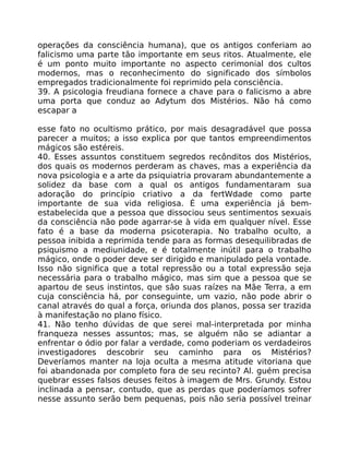 operações da consciência humana), que os antigos conferiam ao
falicismo uma parte tão importante em seus ritos. Atualmente, ele
é um ponto muito importante no aspecto cerimonial dos cultos
modernos, mas o reconhecimento do significado dos símbolos
empregados tradicionalmente foi reprimido pela consciência.
39. A psicologia freudiana fornece a chave para o falicismo a abre
uma porta que conduz ao Adytum dos Mistérios. Não há como
escapar a
esse fato no ocultismo prático, por mais desagradável que possa
parecer a muitos; a isso explica por que tantos empreendimentos
mágicos são estéreis.
40. Esses assuntos constituem segredos recônditos dos Mistérios,
dos quais os modernos perderam as chaves, mas a experiência da
nova psicologia e a arte da psiquiatria provaram abundantemente a
solidez da base com a qual os antigos fundamentaram sua
adoração do princípio criativo a da fertWdade como parte
importante de sua vida religiosa. É uma experiência já bem-
estabelecida que a pessoa que dissociou seus sentimentos sexuais
da consciência não pode agarrar-se à vida em qualquer nível. Esse
fato é a base da moderna psicoterapia. No trabalho oculto, a
pessoa inibida a reprimida tende para as formas desequilibradas de
psiquismo a mediunidade, e é totalmente inútil para o trabalho
mágico, onde o poder deve ser dirigido e manipulado pela vontade.
Isso não significa que a total repressão ou a total expressão seja
necessária para o trabalho mágico, mas sim que a pessoa que se
apartou de seus instintos, que sâo suas raízes na Mãe Terra, a em
cuja consciência há, por conseguinte, um vazio, não pode abrir o
canal através do qual a força, oriunda dos planos, possa ser trazida
à manifestação no plano físico.
41. Não tenho dúvidas de que serei mal-interpretada por minha
franqueza nesses assuntos; mas, se alguém não se adiantar a
enfrentar o ódio por falar a verdade, como poderiam os verdadeiros
investigadores descobrir seu caminho para os Mistérios?
Deveríamos manter na loja oculta a mesma atitude vitoriana que
foi abandonada por completo fora de seu recinto? Al. guém precisa
quebrar esses falsos deuses feitos à imagem de Mrs. Grundy. Estou
inclinada a pensar, contudo, que as perdas que poderíamos sofrer
nesse assunto serão bem pequenas, pois não seria possível treinar
 