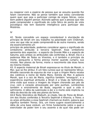 ou cooperar com a espécie de pessoa que se assusta quando lhe
falam claramente. Não se pense também que estou convidando
quem quer que seja a participar comigo de orgias fálicas, como
bem poderá alguém pensar. Assinalo apenas que a pessoa que não
pode compreender o significado do culto fálico do ponto de vista
psicológico não tem bastante inteligência para participar dos
Mistérios.
IV
42. Tendo concedido um espaço considerável à elucidação do
princípio de Binah em seu trabalho na polaridade com Chokmah,
uma vez que não se pode compreendê-la de outra maneira, sendo
ela essencialmente um
princípio de polaridade, podemos considerar agora o significado do
simbolismo atribuído à terceira Sephirah. Esse simbolismo
apresenta dois aspectos - o aspecto da Grande Mãe e o aspecto de
Saturno, pois ambas as atribuições são conferidas a. Binah. Ela é a
poderosa Mãe de Todos os Viventes, e é também o princípio da
morte, porquanto a forma precisa morrer quando cumpriu sua
missáo. Nos planos da forma, morte a nascimento são duas faces
da mesma moeda.
43. 0 aspecto maternal de Binah expressa-se no título de Marah, o
Mar, que se lhe atribui. É um fato curioso que se represente Vénus-
Afrodite nascendo da espuma do mar a que a Virgem Maria receba
dos católicos o nome de Stella Mans, Estrela do Mar. A palavra
Marah, que é a raiz de Maria, significa também "amargura", e a
experiência espiritual atribuída a Binah é a Visáo do Sofrimento.
Uma visão que evoca a imagem da Virgem chorando aos pés da
cruz, com o coração atravessado por sete punhais. Lembremos
também o ensinamento de Buda, segundo o qual a vida é
sofrimento. A idéia da submissão à dor e à morte está implícita na
idéia da descida da vida aos planos da forma.
44.0 Texto Yetzirático de Malkuth, já citado, fala do Trono de Binah.
Um dos títulos conferidos à Terceira Sephirah é Khorsia, o Trono; a
os anjos atribuídos a essa Sephirah chamam-se Aralim, palavra que
significa também Tronos. Ora, um trono sugere essencialmente a
idéia de uma base estável, um firme fundamento sobre o qual o
exercitador do poder tem o seu assento a do qual não pode ser
 