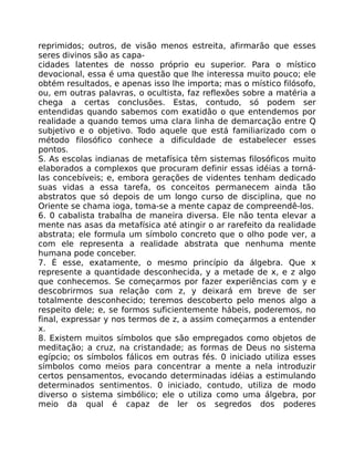 reprimidos; outros, de visão menos estreita, afirmarão que esses
seres divinos são as capa-
cidades latentes de nosso próprio eu superior. Para o místico
devocional, essa é uma questão que lhe interessa muito pouco; ele
obtém resultados, e apenas isso lhe importa; mas o místico filósofo,
ou, em outras palavras, o ocultista, faz reflexões sobre a matéria a
chega a certas conclusões. Estas, contudo, só podem ser
entendidas quando sabemos com exatidão o que entendemos por
realidade a quando temos uma clara linha de demarcação entre Q
subjetivo e o objetivo. Todo aquele que está familiarizado com o
método filosófico conhece a dificuldade de estabelecer esses
pontos.
S. As escolas indianas de metafísica têm sistemas filosóficos muito
elaborados a complexos que procuram definir essas idéias a torná-
las concebíveis; e, embora gerações de videntes tenham dedicado
suas vidas a essa tarefa, os conceitos permanecem ainda tão
abstratos que só depois de um longo curso de disciplina, que no
Oriente se chama ioga, toma-se a mente capaz de compreendê-los.
6. 0 cabalista trabalha de maneira diversa. Ele não tenta elevar a
mente nas asas da metafísica até atingir o ar rarefeito da realidade
abstrata; ele formula um símbolo concreto que o olho pode ver, a
com ele representa a realidade abstrata que nenhuma mente
humana pode conceber.
7. É esse, exatamente, o mesmo princípio da álgebra. Que x
represente a quantidade desconhecida, y a metade de x, e z algo
que conhecemos. Se começarmos por fazer experiências com y e
descobrirmos sua relação com z, y deixará em breve de ser
totalmente desconhecido; teremos descoberto pelo menos algo a
respeito dele; e, se formos suficientemente hábeis, poderemos, no
final, expressar y nos termos de z, a assim começarmos a entender
x.
8. Existem muitos símbolos que são empregados como objetos de
meditação; a cruz, na cristandade; as formas de Deus no sistema
egípcio; os símbolos fálicos em outras fés. 0 iniciado utiliza esses
símbolos como meios para concentrar a mente a nela introduzir
certos pensamentos, evocando determinadas idéias a estimulando
determinados sentimentos. 0 iniciado, contudo, utiliza de modo
diverso o sistema simbólico; ele o utiliza como uma álgebra, por
meio da qual é capaz de ler os segredos dos poderes
 