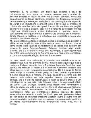 removido. É, na verdade, um bloco que suporta a ação do
retrocesso de. uma força, da mesma maneira que o ombro do
atirador suporta o recuo do rifle. Os grandes canhões, utilizados
para disparos de longa distância, precisam ser fixados a estruturas
de concreto que ofereçam resistência ao contragolpe da explosão
da carga que impulsiona o projétil, pois é óbvio que a pressão na
culatra do canhão deve ser igual à exercida na base do projétil
quando se efetua o disparo. Essa é uma verdade que nossos credos
religiosos idealizadores estão inclinados a ignorar, com o
conseqüente enfraquecimento a debilitaçâo de seus ensinamentos.
Binah, Marah, a matéria, é a estrutura que empresta à força vital
dinámica uma base segura.
45. Da resistência à força espiritual, como já observamos, provém a
idéia do mal implícito, que é tão injusta para com Binah. Isso se
torna muito claro quando consideramos as idéias que surgem em
associação com Saturno-Cronos. Saturno implica algo muito
sinistro. Ele é o Grande Maléfico dos astrólogos, a todo aquele que
encontra uma quadratura de Saturno em seu horóscopo considera-
a como uma pesada aflição. Saturno é o resisten-
te, mas, sendo um resistente, é também um estabilizador a um
testador que não nos permite confiar nos'so peso àquilo que não o
resistiria. É digno de nota que o Trigésimo Segundo Caminho - que
conduz de Malkuth a Yesod e é o primeiro Caminho trilhado pela
alma que se eleva - seja atribuído a Saturrio. Ele é o deus da forma
mais antiga da matéria. 0 mito grego de C~os, que é simplesmente
o nome grego para o mesmo princípio, considê'ia-o como um dos
deuses mais velhos; ou seja, aqueles deuses que criaram os
deuses. Ele é o pai de Júpiter-Zeus, o qual se salvou graças a um
estratagema de sua máe, pois Saturno tinha o desagradável hábito
de comer suas crianças. Encontramos nesse mito novamente a
idéia do dador da vida e dá morte. Como já observamos, Saturno,
com sua foice, converte-se facilmente na Morte. É muito
interessante notar as reentráncias dessas cadeias de idéias
associadas em relação a cada Sephirah, pois não podemos deixar
de ver como as mesmas imagens afloram outra a outra vez em
todas as cadeias de idéias que possuímos, mesmo quando partimos
de idéias aparentemente muito divergentes como mãe, mar a
tempo.
 