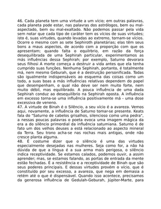46. Cada planeta tem uma virtude a um vício; em outras palavras,
cada planeta pode estar, nas palavras dos astrólogos, bem ou mal-
aspectado, bem ou mal-exaltado. Não podemos passar pela vida
sem notar que cada tipo de caráter tem os vícios de suas virtudes;
isto é, suas virtudes, quando levadas ao extremo, tornam-se vícios.
Ocorre o mesmo com as sete Sephiroth planetárias; elas têm seus
bons a maus aspectos, de acordo com a proporção com que os
apresentam; quando falta o equilrbrio, em razão da força
desequilibrada de uma Sephirah particular, experimentamos as
más influências dessa Sephirah; por exemplo, Saturno devorara
seus filhosi A morte começa a destruir a vida antes que ela tenha
cumprido suas funçôes. Nenhuma Sephirah, portanto, é totalmente
má, nem mesmo Geburah, que é a destruição personificada. Todas
são igualmente indispensáveis ao esquema das coisas como um
todo, a suas boas a más influências relativas dependem do papel
que desempenham, o qual não deve ser nem muito forte, nem
muito débil, mas equilibrado. A pouca influência de uma dada
Sephirah conduz ao desequilíbrio na Sephirah oposta. A influência
em excesso torna-se uma influência positivamente má - uma dose
excessiva de veneno.
47. A virtude de Binah é o Silêncio, a seu vício é a avareza. Vemos
aqui, novamente, a influência de Saturno tomar-se presente. Keats
fala do "Saturno de cabelos grisalhos, silencioso como uma pedra",
a nessas poucas palavras o poeta evoca uma imagem mágica da
era a do silêncio primordial da influência satumiana. Saturno é de
fato um dos velhos deuses a está relacionado ao aspecto mineral
da Terra. Seu trono acha-se nas rochas mais antigas, onde não
cresce planta alguma.
48. É costume dizer que o silêncio é uma das virtudes
especialmente desejadas nas mulheres. Seja como for, a não há
dúvida de que a língua é a sua arma mais perigosa, o silêncio
indica receptividade. Se estamos calados, podemos ouvir, a assim
aprender; mas, se estamos falando, as portas de entrada da mente
estão fechadas. É a resistência e a receptividade de Binah que são
seus poderes principais. E dessas virtudes provém o vício, que é
constituído por seu excesso, a avareza, que nega em demasia a
retém até o que é dispensável. Quando isso acontece, precisamos
da generosa influência de Gedulah-Geburah, Júpiter-Marte, para
 