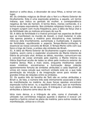 destruir o velho deus, o devorador de seus filhos, a reinar em seu
lugar.
49. Os símbolos mágicos de Binah são o Yoni e o Manto Exterior de
Ocultamento. Esta é uma expressão gnóstica, a aquele, um termo
indiano, que indica os genitals da mulher, a correspondência
negativa do falo do homem. 0 termo Kteis, menos conhecido, é o
termo europeu equivalente. Nos símbolos religiosos hindus, o yoni e
o lingam surgem com muita freqüência, pois a idéia da força vital a
da fertilidade são os motivos principais de sua fé.
50. A idéia da fertilidade é o motivo principal nos aspectos de Binah
que se manifestam no mundo de Assiah, o nível material. A vida
não apenas penetra a matéria para discipliná-la, mas também
retira-se dela triunfahnente, aumentada a multiplicada. 0 aspecto
da fertilidade, equilibrando o aspecto Tempo-Morte-Limitação, é
essencial ao nosso conceito de Binah. 0 Tempo-Morte ceifa com sua
foice o trigo de Ceres, a ambos são símbolos de Binah.
51. A idéia do Manto Exterior de Ocultamento sugere claramente a
matéria, assim como o esplendor envolvente do Manto Interno de
Glória do princípio vital. Ambas as idéias, reunidas, comunicam-nos
o conceito do corpo animado pelo espírito; o Manto Interno ou
Glória Espiritual oculto de todos os olhos pelo invólucro exterior da
matéria densa. Mais a mais vezes, enquanto meditamos sobre
esses mistérios, encontramos a iluminação dessa coleção
aparentemente fortuita de símbolos atribuídos a cada Sepliirah. Já
vimos em nosso estudo que nenhum símbolo está só, a que toda
penetração da intuição a da imaginação serve para revelar as
grandes linhas de relaçôes entre os símbolos.
52. Os quatro três do baralho do Tarô são as cartas atribuídas a
Binah e, de fato, o número três está intimamente associado à idéia
da manifestação na matéria. As duas forças opostas encontram
expressão numa tercei. ra, o equilíbrio entre elas, que se manifesta
num plano inferior ao de seus pais. O triângulo é um dos símbolos
atribuídos a Saturno como deus da ma-
téria mais densa, e o triãngulo de arte, como é chamado, é
utilizado nas cerimônias mágicas quando o objetivo é evocar um
espírito a fazê-to visível no plano da matéria; para outros modos de
manifestação, utiliza-se o círculo.
 