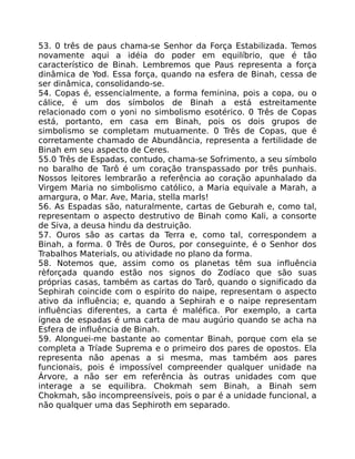 53. 0 três de paus chama-se Senhor da Força Estabilizada. Temos
novamente aqui a idéia do poder em equilíbrio, que é tâo
característico de Binah. Lembremos que Paus representa a força
dinâmica de Yod. Essa força, quando na esfera de Binah, cessa de
ser dinâmica, consolidando-se.
54. Copas é, essencialmente, a forma feminina, pois a copa, ou o
cálice, é um dos símbolos de Binah a está estreitamente
relacionado com o yoni no simbolismo esotérico. 0 Três de Copas
está, portanto, em casa em Binah, pois os dois grupos de
simbolismo se completam mutuamente. 0 Três de Copas, que é
corretamente chamado de Abundância, representa a fertilidade de
Binah em seu aspecto de Ceres.
55.0 Três de Espadas, contudo, chama-se Sofrimento, a seu símbolo
no baralho de Tarô é um coração transpassado por três punhais.
Nossos leitores lembrarão a referência ao coração apunhalado da
Virgem Maria no simbolismo católico, a Maria equivale a Marah, a
amargura, o Mar. Ave, Maria, stella marls!
56. As Espadas são, naturalmente, cartas de Geburah e, como tal,
representam o aspecto destrutivo de Binah como Kali, a consorte
de Siva, a deusa hindu da destruição.
57. Ouros são as cartas da Terra e, como tal, correspondem a
Binah, a forma. 0 Três de Ouros, por conseguinte, é o Senhor dos
Trabalhos Materials, ou atividade no plano da forma.
58. Notemos que, assim como os planetas têm sua influência
rèforçada quando estão nos signos do Zodíaco que são suas
próprias casas, também as cartas do Tarô, quando o significado da
Sephirah coincide com o espírito do naipe, representam o aspecto
ativo da influência; e, quando a Sephirah e o naipe representam
influências diferentes, a carta é maléfica. Por exemplo, a carta
ígnea de espadas é uma carta de mau augúrio quando se acha na
Esfera de influência de Binah.
59. Alonguei-me bastante ao comentar Binah, porque com ela se
completa a Tríade Suprema e o primeiro dos pares de opostos. Ela
representa não apenas a si mesma, mas também aos pares
funcionais, pois é impossível compreender qualquer unidade na
Árvore, a não ser em referência às outras unidades com que
interage a se equilibra. Chokmah sem Binah, a Binah sem
Chokmah, são incompreensíveis, pois o par é a unidade funcional, a
não qualquer uma das Sephiroth em separado.
 