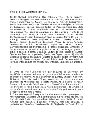 XVIII. CHESED, A QUARTA SEPHIRAH
Título: Chesed, Misericórdia. (Em hebraico, 'Tan : Cheth, Samech,
Daleth.). Imagem ~a: Um poderoso rei coroado, sentado em seu
trono. Localização na Ãrvore: No centro do Pilar da Misericórdia.
Texto Yetzirático: 0 Quarto Caminho chama-se Inteligência Coesiva
ou Receptiva, porque contém todos os Poderes Sagrados, dele
emanando as virtudes espirituais com as suas essências mais
requintadas. Tais poderes emanam uns dos outros por virtude dá
Emanação Primordial, a Coroa Mais Elevada, Kether. Títulos
Conferidos a Chesed: Gedulah. Amor. Majestade. Nome Divino : El.
Arcanjq: Tzadkiel. Coro Angélico: Chasmalin. Chakra Cósmico:
Tzedek, Júpiter. Experiência Espiritual: Visão do amor. Vlrtude:
Obediência. Vícios: Fanatismo. Hiprocrisia. Gula. Tirania.
Correspondência no Microcosmo: 0 braço esquerdo. Simbolos: A
figura sólida. 0 tetraedro. A pirâmide. A cruz de braços iguais. 0
orbe. 0 bastão. 0 cetro. 0 cajado. Cartas do Tarô: Todos os quatro:
Quatro de Paus: obra perfeita; Quatro de Copas: prazer; Quatro de
Espadas: repouso após a luta; Quatro de Ouros: poder terrestre. Cor
em Atziluth: Violeta-intenso. Cor em Briah: Azul. Cor em Yetzirah:
Púrpura-intenso. Cor em Assiah: Azul-intenso, salpicado de amarelo.
I
1. Entre as Três Supremas e o par seguinte de Sephiroth em
equiliôrio na Árvore, acha-se um grande precipício, que os místicos
chamam de Abismo. As seis Sephiroth seguintes, Chesed, Geburah,
Tiphareth, Netzach, Hod e Yesod, constituem o que os cabalistas
chamam de Microprosopos, o Rosto Menor, Adão Cadmo, o Rei. A
Rainha, a Esposa do Rei, é Malkuth, o Plano Físico. Temos, então, o
Pai (Kether), o Rei e a Esposa, a nessa configuração da Árvore há
um profundo simbolismo de grande importância prática tanto para
a filosofia como para a Magia.
2. 0 Abismo, o precipício que se localiza entre o Macroprosopos e o
Microprosopos, assinala uma demarcação na natureza do ser, no
tipo de existência que prevalece sobre os dois níveis. É nesse
Abismo que Daath, a Sephirah Invisível, tem sua estação, a
poderíamos chamá-la corretamente de Sephirah do Devir. Ela se
 