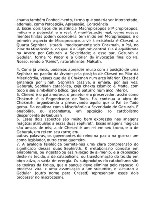 chama também Conhecimento, termo que poderia ser interpretado,
ademais, como Percepção, Apreensão, Consciência.
3. Esses dois tipos de existência, Macroprosopos e Microprosopos,
indicam o potencial e o real. A manifestação real, como nossas
mentes finitas podem concebê-la, tem início em Microprosopos; e o
primeiro aspecto de Microprosopos a vir à existência é Chesed, a
Quarta Sephirah, situada imediatamente sob Chokmah, o Pai, no
Pilar da Misericórdia, do qual é a Sephirah central. Ela é equilibrada
na Árvore por Geburah, a Severidade; a esse par, Geburah a
Gedulah, forma "o Poder e a Glória" da invocação final do Pai
Nosso, sendo o "Reino", naturahnente, MaIkuth.
4. Como já vimos, podemos aprender muito com a posição de uma
Sephirah no padrão da Árvore; pela posição de Chesed no Pilar da
Misericórdia, vemos que ela é Chokmah num arco inferior. Chesed é
emanada por Binah, Sephirah passiva, a emana, por sua vez,
Geburah, Sephirah catabólica, cujo chakra cósmico é Marte, com
todo o seu simbolismo bélico, que é Saturno num arco inferior.
5. Chesed é o pai amoroso, o protetor e o preservador, assim como
Chokmah é o Engendrador de Tudo. Ela continua a obra de
Chokmah, organizando a preservando aquilo que o Pai de Tudo
gerou. Ela equilibra com a Misericórdia a Severidade de Geburah. É
anabólica, ou ascendente, em oposição ao catabolismo
descendente de Geburah.
6. Esses dois aspectos são muito bem expressos nas imagens
mágtcas atribuídas a essas duas Sephiroth. Essas imagens mágicas
são ambas de reis; a de Chesed é um rei em seu trono, e a de
Geburah, um rei em seu carro; em
outras palavras, os governantes do reino na paz a na guerra; um
como legislador, outro como guerreiro.
7. A analogia fisiológica permite-nos uma clara compreensão do
significado dessas duas Sephiroth. 0 metabolismo consiste em
anabolismo, ou ingestão ou assimilação de alimento, e a deposição
deste no tecido, a de catabolismo, ou transformação do tecido em
obra ativa, a saída de energia. Os subprodutos do catabolismo são
as toxinas da fadiga, que o sangue deve eliminar pelo repouso. 0
processo vital é uma assimilação a um sucumbir, e Geburah a
Gedulah (outro nome para Chesed) representam esses dois
processor no macrocosmo.
 