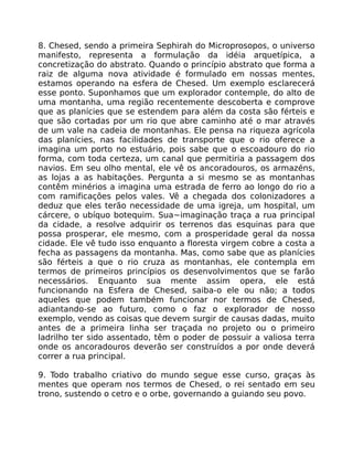 8. Chesed, sendo a primeira Sephirah do Microprosopos, o universo
manifesto, representa a formulação da idéia arquetípica, a
concretização do abstrato. Quando o princípio abstrato que forma a
raiz de alguma nova atividade é formulado em nossas mentes,
estamos operando na esfera de Chesed. Um exemplo esclarecerá
esse ponto. Suponhamos que um explorador contemple, do alto de
uma montanha, uma região recentemente descoberta e comprove
que as planícies que se estendem para além da costa são férteis e
que são cortadas por um rio que abre caminho até o mar através
de um vale na cadeia de montanhas. Ele pensa na riqueza agrícola
das planícies, nas facilidades de transporte que o rio oferece a
imagina um porto no estuário, pois sabe que o escoadouro do rio
forma, com toda certeza, um canal que permitiria a passagem dos
navios. Em seu olho mental, ele vê os ancoradouros, os armazéns,
as lojas a as habitações. Pergunta a si mesmo se as montanhas
contêm minérios a imagina uma estrada de ferro ao longo do rio a
com ramificações pelos vales. Vê a chegada dos colonizadores a
deduz que eles terão necessidade de uma igreja, um hospital, um
cárcere, o ubíquo botequim. Sua~imaginação traça a rua principal
da cidade, a resolve adquirir os terrenos das esquinas para que
possa prosperar, ele mesmo, com a prosperidade geral da nossa
cidade. Ele vê tudo isso enquanto a floresta virgem cobre a costa a
fecha as passagens da montanha. Mas, como sabe que as planícies
são férteis a que o rio cruza as montanhas, ele contempla em
termos de primeiros princípios os desenvolvimentos que se farão
necessários. Enquanto sua mente assim opera, ele está
funcionando na Esfera de Chesed, saiba-o ele ou não; a todos
aqueles que podem também funcionar nor termos de Chesed,
adiantando-se ao futuro, como o faz o explorador de nosso
exemplo, vendo as coisas que devem surgir de causas dadas, muito
antes de a primeira linha ser traçada no projeto ou o primeiro
ladrilho ter sido assentado, têm o poder de possuir a valiosa terra
onde os ancoradouros deverão ser construídos a por onde deverá
correr a rua principal.
9. Todo trabalho criativo do mundo segue esse curso, graças às
mentes que operam nos termos de Chesed, o rei sentado em seu
trono, sustendo o cetro e o orbe, governando a guiando seu povo.
 