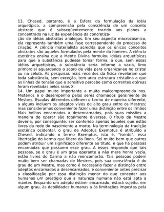13. Chesed, portanto, é a Esfera da formulação da idéia
arquetípica, a compreensão pela consciência de um conceito
abstrato que é subseqüentemente trazido aos planos a
concentrado na luz da experiência da concretiza-
ção de idéias abstratas análogas. Em seu aspecto macrocósmico,
ela representa também uma fase correspondente do processo de
criação. A ciência materialista acredita que os únicos conceitos
abstratos são aqueles formulados pela mente do homem. A ciência
esotérica ensina que a Mente Divina formulou idéias arquetípicas
para que a substância pudesse tomar forma, a que, sem essas
idéias arquetípicas, a substância seria informe a vazia, limo
primordial aguardando o sopro de vida para organizar-se no cristal
ou na célula. As pesquisas mais recentes da física revelaram que
toda substância, sem exceção, tem urea estrutura cristalina a que
as linhas de tensão que o sensitivo percebe como correntes etéreas
foram reveladas pelos raios X.
14. Um papel muito importante a muito malcompreendido nos.
Mistérios é o desempenho pelos seres chamados geralmente de
Mestres. Escolas diferentes definem o termo de maneira diferente,
a alguns incluem os adeptos vivos de alto grau entre os Mestres;
mas consideramos conveniente fazer uma distinção entre os Irmãos
Mais Velhos encarnados a desencarnados, pois suas missões a
maneira de operar são totalmente diversas. 0 título de Mestre
deveria, por conseguinte, ser conferido apenas àqueles que estão
livres da rede do nascimento a morte. Na terminologia da tradição
esotérica ocidental, o grau de Adeptus Exemptus é atribuído a
Chesed, indicando o termo Exemptus, isto é, "isento", essa
libertação do karma que libera da Roda. Sei muito bem que outros
podem atribuir um significado diferente ao título, e que há pessoas
encarnadas que possuem esse grau. A esses respondo que tais
pessoas, se o grau é um grau operante a não mera honra vazia,
estão livres do Carma a náo reencamarâo. Tais pessoas podem
muito bem ser chamadas de Mestres, pois sua consciência é do
grau de um Mestre, mas como é necessário fazer a distinçáo entre
adeptos encarnados a desencarnados, é conveniente antes precisar
a classificação por essa distinção menor do que conceder aos
humanos um prestígio que a natureza humana não está apta a
manter. Enquanto um adepto estiver encarnado, estará sujeito, em
algum grau, às debilidades humanas a às limitaçôes impostas pela
 