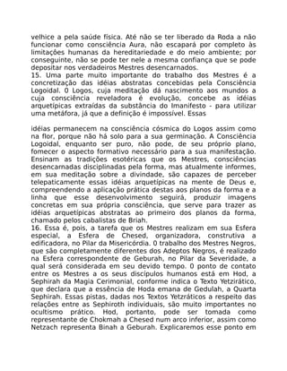 velhice a pela saúde física. Até não se ter liberado da Roda a não
funcionar como consciência Aura, não escapará por completo às
limitaçôes humanas da hereditariedade e do meio ambiente; por
conseguinte, não se pode ter nele a mesma confiança que se pode
depositar nos verdadeiros Mestres desencarnados.
15. Uma parte muito importante do trabalho dos Mestres é a
concretização das idéias abstratas concebidas pela Consciência
Logoidal. 0 Logos, cuja meditação dá nascimento aos mundos a
cuja consciência reveladora é evolução, concebe as idéias
arquetípicas extraídas da substância do Imanifesto - para utilizar
uma metáfora, já que a definição é impossível. Essas
idéias permanecem na consciência cósmica do Logos assim como
na flor, porque não há solo para a sua germinação. A Consciência
Logoidal, enquanto ser puro, não pode, de seu próprio plano,
fomecer o aspecto formativo necessário para a sua manifestação.
Ensinam as tradições esotéricas que os Mestres, consciências
desencarnadas disciplinadas pela forma, mas atualmente informes,
em sua meditação sobre a divindade, são capazes de perceber
telepaticamente essas idéias arquetípicas na mente de Deus e,
compreendendo a aplicação prática destas aos planos da forma e a
linha que esse desenvolvimento seguirá, produzir imagens
concretas em sua própria consciência, que serve para trazer as
idéias arquetípicas abstratas ao primeiro dos planos da forma,
chamado pelos cabalistas de Briah.
16. Essa é, pois, a tarefa que os Mestres realizam em sua Esfera
especial, a Esfera de Chesed, organizadora, construtiva a
edificadora, no Pilar da Misericórdia. 0 trabalho dos Mestres Negros,
que são completamente diferentes dos Adeptos Negros, é realizado
na Esfera correspondente de Geburah, no Pilar da Severidade, a
qual será considerada em seu devido tempo. 0 ponto de contato
entre os Mestres a os seus discípulos humanos está em Hod, a
Sephirah da Magia Cerimonial, conforme indica o Texto Yetzirático,
que declara que a essência de Hoda emana de Gedulah, a Quarta
Sephirah. Essas pistas, dadas nos Textos Yetzráticos a respeito das
relações entre as Sephiroth individuais, são muito importantes no
ocultismo prático. Hod, portanto, pode ser tomada como
representante de Chokmah a Chesed num arco inferior, assim como
Netzach representa Binah a Geburah. Explicaremos esse ponto em
 