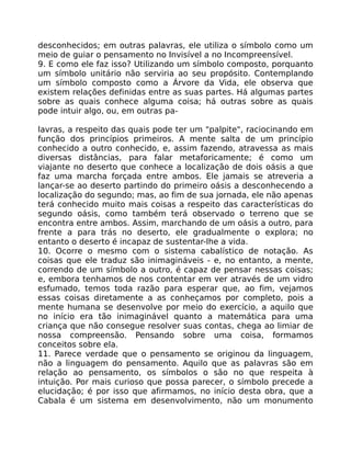 desconhecidos; em outras palavras, ele utiliza o símbolo como um
meio de guiar o pensamento no Invisível a no Incompreensível.
9. E como ele faz isso? Utilizando um símbolo composto, porquanto
um símbolo unitário não serviria ao seu propósito. Contemplando
um símbolo composto como a Árvore da Vida, ele observa que
existem relações definidas entre as suas partes. Há algumas partes
sobre as quais conhece alguma coisa; há outras sobre as quais
pode intuir algo, ou, em outras pa-
lavras, a respeito das quais pode ter um "palpite", raciocinando em
função dos princípios primeiros. A mente salta de um princípio
conhecido a outro conhecido, e, assim fazendo, atravessa as mais
diversas distâncias, para falar metaforicamente; é como um
viajante no deserto que conhece a localização de dois oásis a que
faz uma marcha forçada entre ambos. Ele jamais se atreveria a
lançar-se ao deserto partindo do primeiro oásis a desconhecendo a
localização do segundo; mas, ao fim de sua jornada, ele não apenas
terá conhecido muito mais coisas a respeito das características do
segundo oásis, como também terá observado o terreno que se
encontra entre ambos. Assim, marchando de um oásis a outro, para
frente a para trás no deserto, ele gradualmente o explora; no
entanto o deserto é incapaz de sustentar-lhe a vida.
10. Ocorre o mesmo com o sistema cabalístico de notação. As
coisas que ele traduz são inimagináveis - e, no entanto, a mente,
correndo de um símbolo a outro, é capaz de pensar nessas coisas;
e, embora tenhamos de nos contentar em ver através de um vidro
esfumado, temos toda razão para esperar que, ao fim, vejamos
essas coisas diretamente a as conheçamos por completo, pois a
mente humana se desenvolve por meio do exercício, a aquilo que
no início era tão inimaginável quanto a matemática para uma
criança que não consegue resolver suas contas, chega ao limiar de
nossa compreensão. Pensando sobre uma coisa, formamos
conceitos sobre ela.
11. Parece verdade que o pensamento se originou da linguagem,
não a linguagem do pensamento. Aquilo que as palavras são em
relação ao pensamento, os símbolos o são no que respeita à
intuição. Por mais curioso que possa parecer, o símbolo precede a
elucidação; é por isso que afirmamos, no início desta obra, que a
Cabala é um sistema em desenvolvimento, não um monumento
 