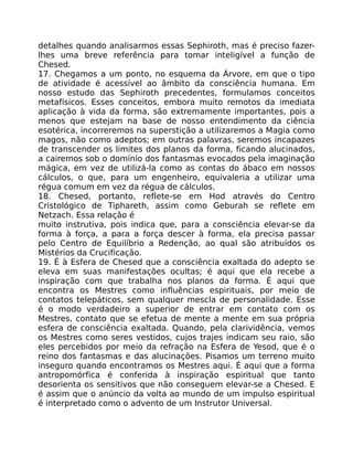 detalhes quando analisarmos essas Sephiroth, mas é preciso fazer-
lhes uma breve referência para tomar inteligível a função de
Chesed.
17. Chegamos a um ponto, no esquema da Árvore, em que o tipo
de atividade é acessível ao âmbito da consciência humana. Em
nosso estudo das Sephiroth precedentes, formulamos conceitos
metafísicos. Esses conceitos, embora muito remotos da imediata
aplicação à vida da forma, são extremamente importantes, pois a
menos que estejam na base de nosso entendimento da ciência
esotérica, incorreremos na superstição a utilizaremos a Magia como
magos, não como adeptos; em outras palavras, seremos incapazes
de transcender os limites dos planos da forma, ficando alucinados,
a cairemos sob o domínio dos fantasmas evocados pela imaginação
mágica, em vez de utilizá-la como as contas do ábaco em nossos
cálculos, o que, para um engenheiro, equivaleria a utilizar uma
régua comum em vez da régua de cálculos.
18. Chesed, portanto, reflete-se em Hod através do Centro
Cristológico de Tiphareth, assim como Geburah se reflete em
Netzach. Essa relação é
muito instrutiva, pois indica que, para a consciência elevar-se da
forma à força, a para a força descer à forma, ela precisa passar
pelo Centro de Equilíbrio a Redenção, ao qual são atribuídos os
Mistérios da Crucificação.
19. É à Esfera de Chesed que a consciência exaltada do adepto se
eleva em suas manifestações ocultas; é aqui que ela recebe a
inspiração com que trabalha nos planos da forma. É aqui que
encontra os Mestres como influências espirituais, por meio de
contatos telepáticos, sem qualquer mescla de personalidade. Esse
é o modo verdadeiro a superior de entrar em contato com os
Mestres, contato que se efetua de mente a mente em sua própria
esfera de consciência exaltada. Quando, pela clarividência, vemos
os Mestres como seres vestidos, cujos trajes indicam seu raio, são
eles percebidos por meio da refração na Esfera de Yesod, que é o
reino dos fantasmas e das alucinações. Pisamos um terreno muito
inseguro quando encontramos os Mestres aqui. É aqui que a forma
antropomórfica é conferida à inspiração espiritual que tanto
desorienta os sensitivos que não conseguem elevar-se a Chesed. E
é assim que o anúncio da volta ao mundo de um impulso espiritual
é interpretado como o advento de um Instrutor Universal.
 