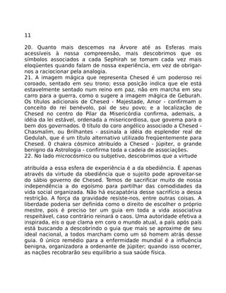 11
20. Quanto mais descemos na Árvore até as Esferas mais
acessíveis à nossa compreensão, mais descobrimos que os
símbolos associados a cada Sephirah se tomam cada vez mais
eloqüentes quando falam de nossa experiência, em vez de obrigar-
nos a raciocionar pela analogia.
21. A imagem mágica que representa Chesed é um poderoso rei
coroado, sentado em seu trono; essa posição indica que ele está
estavelmente sentado num reino em paz, não em marcha em seu
carro para a guerra, como o sugere a imagem mágica de Geburah.
Os títulos adicionais de Chesed - Majestade, Amor - confirmam o
conceito do rei benévolo, pai de seu povo; e a localização de
Chesed no centro do Pilar da Misericórdia confirma, ademais, a
idéia da lei estável, ordenada a misericordiosa, que govema para o
bem dos governados. 0 título do coro angélico associado a Chesed -
Chasmalim, ou Brilhantes - assinala a idéia do esplendor real de
Gedulah, que é um título alternativo utilizado freqüentemente para
Chesed. 0 chakra cósmico atribuído a Chesed - Júpiter, o grande
benigno da Astrologia - confirma toda a cadeia de associaçôes.
22. No lado microcósmico ou subjetivo, descobrimos que a virtude
atribuída a essa esfera de experiência é a da obediência. É apenas
através da virtude da obediência que o sujeito pode aproveitar-se
do sábio governo de Chesed. Temos de sacrificar muito de nossa
independência a do egoísmo para partilhar das comodidades da
vida social organizada. Não há escapatória desse sacrifício a dessa
restrição. A força da gravidade resiste-nos, entre outras coisas. A
liberdade poderia ser definida como o direito de escolher o próprio
mestre, pois é preciso ter um guia em toda a vida associativa
respeitável, caso contrário reinará o caos. Uma autoridade efetiva a
inspirada, eis o que clama em coro o mundo atual, a país após país
está buscando a descobrindo o guia que mais se aproxime de seu
ideal nacional, a todos marcham como um só homem atrás desse
guia. 0 único remédio para a enfermidade mundial é a influência
benigna, organizadora a ordenante de Júpiter; quando isso ocorrer,
as nações recobrarão seu equilíbrio a sua saúde física.
 