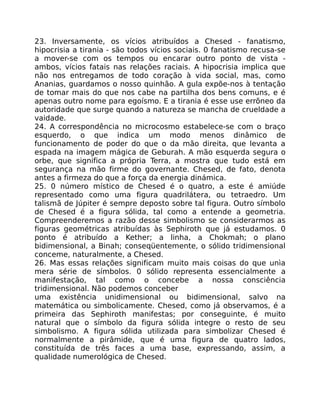 23. Inversamente, os vícios atribuídos a Chesed - fanatismo,
hipocrisia a tirania - são todos vícios sociais. 0 fanatismo recusa-se
a mover-se com os tempos ou encarar outro ponto de vista -
ambos, vícios fatais nas relações raciais. A hipocrisia implica que
não nos entregamos de todo coração à vida social, mas, como
Ananias, guardamos o nosso quinhão. A gula expõe-nos à tentação
de tomar mais do que nos cabe na partilha dos bens comuns, e é
apenas outro nome para egoísmo. E a tirania é esse use errõneo da
autoridade que surge quando a natureza se mancha de crueldade a
vaidade.
24. A correspondência no microcosmo estabelece-se com o braço
esquerdo, o que indica um modo menos dinâmico de
funcionamento de poder do que o da mão direita, que levanta a
espada na imagem mágica de Geburah. A mão esquerda segura o
orbe, que significa a própria Terra, a mostra que tudo está em
segurança na mão firme do governante. Chesed, de fato, denota
antes a firmeza do que a força da energia dinámica.
25. 0 número místico de Chesed é o quatro, a este é amiúde
representado como uma figura quadrilátera, ou tetraedro. Um
talismã de Júpiter é sempre deposto sobre tal figura. Outro símbolo
de Chesed é a figura sólida, tal como a entende a geometria.
Compreenderemos a razão desse simbolismo se considerarmos as
figuras geométricas atribuídas às Sephiroth que já estudamos. 0
ponto é atribuído a Kether; a linha, a Chokmah; o plano
bidimensional, a Binah; conseqüentemente, o sólido tridimensional
conceme, naturalmente, a Chesed.
26. Mas essas relações significam muito mais coisas do que unìa
mera série de símbolos. 0 sólido representa essencialmente a
manifestação, tal como o concebe a nossa consciência
tridimensional. Não podemos conceber
uma existência unidimensional ou bidimensional, salvo na
matemática ou simbolicamente. Chesed, como já observamos, é a
primeira das Sephiroth manifestas; por conseguinte, é muito
natural que o símbolo da figura sólida integre o resto de seu
simbolismo. A figura sólida utilizada para simbolizar Chesed é
normalmente a pirâmide, que é uma figura de quatro lados,
constituída de três faces a uma base, expressando, assim, a
qualidade numerológica de Chesed.
 