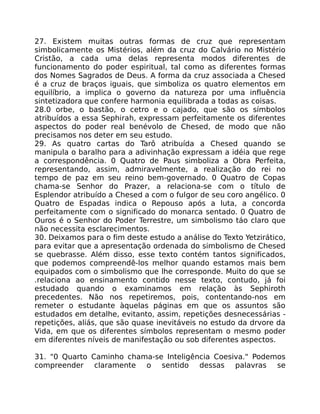 27. Existem muitas outras formas de cruz que representam
simbolicamente os Mistérios, além da cruz do Calvário no Mistério
Cristão, a cada uma delas representa modos diferentes de
funcionamento do poder espiritual, tal como as diferentes formas
dos Nomes Sagrados de Deus. A forma da cruz associada a Chesed
é a cruz de braços iguais, que simboliza os quatro elementos em
equilíbrio, a implica o governo da natureza por uma influência
sintetizadora que confere harmonia equilibrada a todas as coisas.
28.0 orbe, o bastão, o cetro e o cajado, que são os símbolos
atribuídos a essa Sephirah, expressam perfeitamente os diferentes
aspectos do poder real benévolo de Chesed, de modo que não
precisamos nos deter em seu estudo.
29. As quatro cartas do Tarô atribuída a Chesed quando se
manipula o baralho para a adivinhação expressam a idéia que rege
a correspondência. 0 Quatro de Paus simboliza a Obra Perfeita,
representando, assim, admiravelmente, a realização do rei no
tempo de paz em seu reino bem-governado. 0 Quatro de Copas
chama-se Senhor do Prazer, a relaciona-se com o título de
Esplendor atribuído a Chesed a com o fulgor de seu coro angélico. 0
Quatro de Espadas indica o Repouso após a luta, a concorda
perfeitamente com o significado do monarca sentado. 0 Quatro de
Ouros é o Senhor do Poder Terrestre, um simbolismo táo claro que
não necessita esclarecimentos.
30. Deixamos para o fim deste estudo a análise do Texto Yetzirático,
para evitar que a apresentação ordenada do simbolismo de Chesed
se quebrasse. Além disso, esse texto contém tantos significados,
que podemos compreendê-los melhor quando estamos mais bem
equipados com o simbolismo que lhe corresponde. Muito do que se
.relaciona ao ensinamento contido nesse texto, contudo, já foi
estudado quando o examinamos em relação às Sephiroth
precedentes. Não nos repetiremos, pois, contentando-nos em
remeter o estudante àquelas páginas em que os assuntos são
estudados em detalhe, evitanto, assim, repetições desnecessárias -
repetições, aliás, que são quase inevitáveis no estudo da drvore da
Vida, em que os diferentes símbolos representam o mesmo poder
em diferentes níveis de manifestação ou sob diferentes aspectos.
31. "0 Quarto Caminho chama-se Inteligência Coesiva." Podemos
compreender claramente o sentido dessas palavras se
 