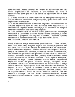 consideramos Chesed através do símbolo do rei sentado em seu
trono, organizando os recursos e prosperidade do reino a
esforçando-se para que todas as coisas se equilibrem para o bem
comum.
32.0 Texto Yetzirático o chama também de Inteligência Receptiva, e
isso se refere ao símbolo do braço esquerdo, que é atribuído a essa
Sephirah no microcosmo.
33. Chesed "contém todos os Poderes Sagrados, dele emanando as
virtudes espirituais com as suas essências mais requintadas". 0
ensinamento implícito nessa sentença já foi elucidado na exegese
anterior do conceito das idéias arquetípicas.
34. "Tais poderes emanam uns dos outros por virtude da Emanação
Primordial, a Coroa Mais Elevada, Kether." Esses conceitos já foram
abordados a propósito da Segunda Sephirah, Chokmah, quando
estudamos o transbordamento da força de Esfera a Esfera.
XIX. GEBURAH, A QUINTA SEPHIRAH
Título: Geburah, Força, Severidade. (Em hebraico, 77í1s1 : Gimel,
Beth, Vau, Resh, Hé.) Imagem Mágica: Um poderoso guerreiro em
seu carro. Localização na Árvore: No centro do flar da Severidade.
Texto Yetzirático: 0 Quinto Caminho chama-se Inteligencia Radical,
porque se assemelha à Unidade, unindo-se a Binah. Enteildimento,
que emana das profundidades primordiais de Chokmah, Sabedoria.
Títulos Conferidos a Geburah: Din (justiça); Pachad (medo). Nome
Divino: Elohim Gebor. Arcanjo: Khamael. Coro Angélico: Seraphim,
Serpentes de Fogo. Chakra Cósmico: Madim, Marte. Experiência
Espiritual: Visão do poder. Virtude: Energia, coragem. Vício:
Crueldade, destruição. Correspondência no Microcosmo: 0 braço
direito. Simbolos: 0 pentágono. A Rosa de Tudor de Cinco Pétalas. A
espada. A lança. 0 açoite. A corrente. Cartas do Tarô: Os quatro
cincos: Cinco de Paus: luta; Cinco de Copas: perda no prazer; C1nco
de Espadas:derrota; Cinco de Ouros: conflito terrestre. Cor em
Atziluth : Laranja. Cor em Briah: Vermelho-escarlate. Corem
Yetzirah:Escarlate-brilhante. Cor em Assiah : Vermelho, salpicado de
negro.
I
 