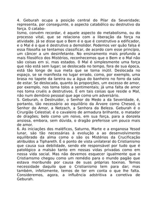 4. Geburah ocupa a posição central do Pilar da Severidade;
representa, por conseguinte, o aspecto catabólico ou destrutivo da
força. 0 catabo-
lismo, convém recordar, é aquele aspecto do metabolismo, ou do
processo vital, que se relaciona com a liberação da força na
atividade. Já se disse que o Bem é o que é construtivo a edificador,
e o Mal é o que é destrutivo a demolidor. Podemos ver quão falsa é
essa filosofia se tentamos classificar, de acordo com esse princípio,
um câncer a um desinfetante. No ensinamento mais profundo a
mais filosófico dos Mistérios, reconhecemos que o Bem e o Mal não
são coisas em si, mas estados. 0 Mal é simplesmente uma força
que não está sem lugar; se deslocada no tempo, fora de sua época,
está tâo longe de sua meta que se toma inútil. Deslocada no
espaço, se se manifesta no lugar errado, como, por exemplo, uma
brasa no tapete da lareira ou a água do banheiro no forro da sala
de estar. Se deslocada, quanto às proporçôes, um excesso de amor,
por exemplo, nos toma tolos a sentimentais; já uma falta de amor
nos toma cruéis a destrutivos. É em tais coisas que reside o Mal,
não num demônio pessoal que age como um adversário.
S. Geburah, o Destruidor, o Senhor do Medo a da Severidade, é,
portanto, tão necessário ao equiliõrio da Árvore como Chesed, o
Senhor do Amor, a Netzach, a Senhora da Beleza. Geburah é o
Cirurgião Celestial; é o cavaleiro de armadura brilhante, o matador
de dragôes; belo como um noivo, em sua força, para a donzela
ansiosa, embora, sem dúvida, o dragão preferisse um pouco mais
de amor.
6. As iniciaçôes dos maléficos, Saturno, Marte e a enganosa Yesod
lunar, sáo tão necessárias à evolução a ao desenvolvimento
equilibrado da alma como o são os Mistérios da Crucificação
atribuídos a Tiphareth. É o ponto de vista unilateral do Cristianismo
que causa sua debilidade, sendo ele responsável por tudo que é
patológico a malsáo tanto em nossas vidas privadas como em
nossa vida social. Mas não devemos esquecer igualmente que o
Cristiamsmo chegou como um remédio para o mundo pagão que
estava moribundo por causa de suas próprias toxinas. Temos
necessidade daquilo que o Cristianismo tem para dar; mas
também, infelizmente, temos de ter em conta o que lhe falta.
Consideremos, agora, a influência adstritiva a corretiva de
Geburah.
 