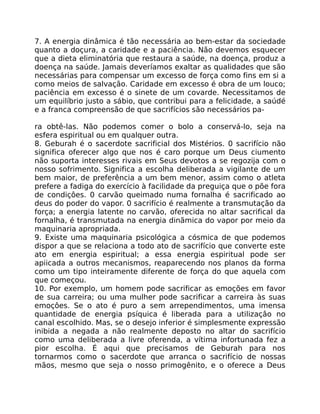 7. A energia dinâmica é tão necessária ao bem-estar da sociedade
quanto a doçura, a caridade e a paciência. Não devemos esquecer
que a dieta eliminatória que restaura a saúde, na doença, produz a
doença na saúde. Jamais deveríamos exaltar as qualidades que são
necessárias para compensar um excesso de força como fins em si a
como meios de salvação. Caridade em excesso é obra de um louco;
paciência em excesso é o sinete de um covarde. Necessitamos de
um equilíbrio justo a sábio, que contribui para a felicidade, a saúdé
e a franca compreensão de que sacrifícios são necessários pa-
ra obtê-las. Não podemos comer o bolo a conservá-lo, seja na
esfera espiritual ou em qualquer outra.
8. Geburah é o sacerdote sacrificial dos Mistérios. 0 sacrifício não
significa oferecer algo que nos é caro porque um Deus ciumento
não suporta interesses rivais em Seus devotos a se regozija com o
nosso sofrimento. Significa a escolha deliberada a vigilante de um
bem maior, de preferência a um bem menor, assim como o atleta
prefere a fadiga do exercício à facilidade da preguiça que o põe fora
de condiçôes. 0 carvão queimado numa fornalha é sacrificado ao
deus do poder do vapor. 0 sacrifício é realmente a transmutação da
força; a energia latente no carvão, oferecida no altar sacrifical da
fornalha, é transmutada na energia dinãmica do vapor por meio da
maquinaria apropriada.
9. Existe uma maquinaria psicológica a cósmica de que podemos
dispor a que se relaciona a todo ato de sacrifício que converte este
ato em energia espiritual; a essa energia espiritual pode ser
apiicada a outros mecanismos, reaparecendo nos planos da forma
como um tipo inteiramente diferente de força do que aquela com
que começou.
10. Por exemplo, um homem pode sacrificar as emoções em favor
de sua carreira; ou uma mulher pode sacrificar a carreira às suas
emoçôes. Se o ato é puro a sem arrependimentos, uma imensa
quantidade de energia psíquica é liberada para a utilizaçâo no
canal escolhido. Mas, se o desejo inferior é simplesmente expressão
inibida a negada a não realmente deposto no altar do sacrifício
como uma deliberada a livre oferenda, a vítima infortunada fez a
pior escolha. É aqui que precisamos de Geburah para nos
tornarmos como o sacerdote que arranca o sacrifício de nossas
mãos, mesmo que seja o nosso primogênito, e o oferece a Deus
 
