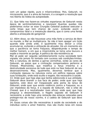 com um golpe rápido, puro e mÍsericordioso. Pois, Geburah, no
microcosmo, que é a alma do homem, é a coragem a resolução que
nos liberta da nódoa da autopiedade.
11. Que falta nos fazem-as virtudes espartanas de Geburah nesta
época de sentimentalismos a neurosesl Quantas quedas não
poderíamos evitar se esse Cirurgião Celestial pudesse executar o
corte limpo que tem chance de curar, evitando assim o
compromisso fatal e a irresolução doentia, que é como uma ferida
aberta a ameaçada de gangrenal
12. Além disso, se não houvesse uma mão forte a serviço do Bem
no mundo, o Mal se multiplicaria. Se não é bom apagar um tição
quando este ainda arde, é igualmente mau deixar a cinza
acumular-se, evitando a utilização do atiçador. Há um momento em
que a paciência se toma fraqueza, desperdiçando o tempo do
melhor homem, a em que a misericórdia se toma uma loucura a
expõe o inocente ao perigo. A política da não-resistência ao
Mal só pode ser seguida satisfatoriamente numa sociedade bem
vigiada; ela jamais foi tentada com sucesso sob condiçôes-limites.
Pois a natureza, de dentes a garras vermelhas, exibe as cores de
Geburah, ao passo que a civilização compensadora pertence a
Chesed, Misericórdia, que modifica a força irrestrita e a
destrutividade excessiva de tudo que está na fase Geburah de seu
desenvolvimento. Mas, igualmente, devemos lembrar que a
civilização repousa na natureza como um edifício repousa sobre
suas fundações, onde está oculto o esgoto, tão necessário à saúde.
13. Onde quer que haja algo que tenha sobrevivido à sua utilidade,
Geburah deve brandir a sua faca de poder; onde quer que haja
egoísmo, este deve ser traspassado pela ponta da lança de
Geburah; onde quer que exista violência contra a fraqueza, ou o
use impiedoso da força, é a espada de Geburah, não o orbe de
Chesed, que é o neutralizador mais eficaz; onde quer que haja
preguiça a desonestidade, o flagelo sagrado de Geburah é
necessário; a onde haja uma remoção das estacas colocadas para
proteger-nos de nosso vizinho, é a cadeia de Geburah que deve
intervir.
14. Essas coisas são tão necessárias à saúde da sociedade a do
indivíduo como o amor fratemo; mas são muito raras em nossa
 