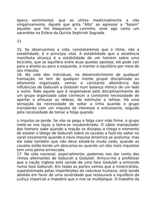 época sentimental, que as utiliza medicinalmente a não
vingativamente. Aquele que grita "Alto" ao agressor a "Saiam"
àqueles que lhe bloqueiam o caminho, esse age como um
sacerdote na Esfera da Quinta Sephirah Sagrada.
11
15. Se observarmos a vida, constataremos que o ritmo, não a
estabilidade, é o princípio vital. A estabilidade que a existência
manifesta alcança é a estabilidade de um homem sobre uma
bicicleta, que se equilibra entre duas quedas opostas; ele pode cair
para a direita ou para a esquerda, a manter o equiliôrio por meio de
seu impulso.
16. Na vida dos indivíduos, no desenvolvimento de qualquer
transaçáo, no tom de qualquer mente grupal disciplinada ou
altamente organizada, vemos a constante altemância das
influências de Geburah a Gedulah num balanço rítmico de um lado
a outro. Todo aquele que é responsável pelo disciplinarrmento de
um grupo organizado sabe conhecer a constante necessidade de
apertar a afrouxar as rédeas; de estimular a refrear. Há uma
sensação da necessidade de soltar a linha quando o grupo
transborda com um impulso de interesse a entusiasmo, seguido
pela necessidade de tomar a folga quando
o impulso se perde. Se não se pega a folga com mão firme, o grupo
mete-se nos laços a toma-se insubordinado. O sábio manipulador
dos homens sabe qúando a reação se dissipou a chega o momento
de estalar o látego de Geburah sobre os cavalos a fazé-los saltar no
varal novamente quando o novo impulso dinámico se avoluma; mas
ele sabe também que não deve estalá-to muito cedo, quando os
cavalos estão tendo um descanso ou quando um dos mais inquietos
tem uma perna enroscada.
17. Na vida nacional, especialmente, podemos nos dar conta dos
ritmos altemantes de Geburah a Gedulah. Arrisco-me a profetizar
que a nação inglesa está saindo de uma fase Gedulah a entrando
numa fase Geburah. Em todas as partes vemos que a misericórdia,
superestimada pelas imperfeiçôes da natureza humana, está sendo
abolida em favor de uma severidade que restaurará o equilíbrio da
justiça imparcial a impedirá que o mal se multiplique. O trabalho da
 
