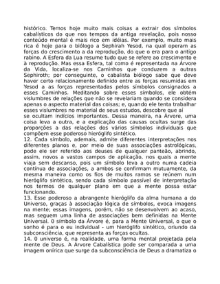 histórico. Temos hoje muito mais coisas a extrair dos símbolos
cabalísticos do que nos tempos da antiga revelação, pois nosso
conteúdo mental é mais rico em idéias. Por exemplo, muito mais
rica é hoje para o biólogo a Sephirah Yesod, na qual operam as
forças do crescimento a da reprodução, do que o era para o antigo
rabino. A Esfera da Lua resume tudo que se refere ao crescimento e
à reprodução. Mas essa Esfera, tal como é representada na Árvore
da Vida, localiza-se nos Caminhos que conduzem a outras
Sephiroth; por conseguinte, o cabalista biólogo sabe que deve
haver certo relacionamento definido entre as forças resumidas em
Yesod a as forças representadas pelos símbolos consignados a
esses Caminhos. Meditando sobre esses símbolos, ele obtém
vislumbres de relações que não se revelariam quando se considera
apenas o aspecto material das coisas; e, quando ele tenta trabalhar
esses vislumbres no material de seus estudos, descobre que aí
se ocultam indícios importantes. Dessa maneira, na Árvore, uma
coisa leva a outra, e a explicação das causas ocultas surge das
proporções a das relações dos vários símbolos individuais que
compõem esse poderoso hieróglifo sintético.
12. Cada símbolo, ademais, admite diferentes interpretações nos
diferentes planos e, por meio de suas associações astrológicas,
pode ele ser referido aos deuses de qualquer panteão, abrindo,
assim, novos a vastos campos de aplicação, nos quais a mente
viaja sem descanso, pois um símbolo leva a outro numa cadeia
contínua de associações, a ambos se confirmam mutuamente, da
mesma maneira como os fios de muitos ramos se reúnem num
hieróglifo sintético, sendo cada símbolo passível de interpretação
nos termos de qualquer plano em que a mente possa estar
funcionando.
13. Esse poderoso a abrangente hieróglifo da alma humana a do
Universo, graças à associação lógica de símbolos, evoca imagens
na mente; essas imagens, porém, não se desenvolvem ao acaso,
mas seguem uma linha de associações bem definidas na Mente
Universal. 0 símbolo da Árvore é, para a Mente Universal, o que o
sonho é para o eu individual - um hieróglifo sintético, oriundo da
subconsciência, que representa as forças ocultas.
14. 0 universo é, na realidade, uma forma mental projetada pela
mente de Deus. A Árvore Cabalística pode ser comparada a uma
imagem onírica que surge da subconsciência de Deus a dramatiza o
 