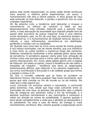 polícia está sendo reorganizado; os juízes estão dando sentenças
mais severas; a reforma penal experimentou um recuo; o
humanitarismo não terá a última palavra. A alma grupal da raça
está entrando na fase Geburah, a perdeu a paciência com as suas
unidades imperfeitas.
18. No próximo ciclo, a tendéncia será descartar o incapaz a
concentrar-se no esforço de conduzir o hábil ao seu
desenvolvimento mais elevado. Geburah será o parceiro mais
velho, a toda atenuação da severidade que Gedulah propõe terá de
passar pelo escrutínio da justiça imparcial. Essa é uma reforma
muito necessária, pois, no fim de uma fase, os extremos tendem a
desenvolver-se, e o humanitarismo de Gedulah toma-se abusivo a
ridículo, e seus refinamentos convertem-se em debilidade,
perdendo o contato com as realidades.
19. Quando uma nova fase se inicia numa escala de mente grupal,
é nos menos iluminados, nos de mente estreita, que sua influência
é mais forte; os cultos tendem a manter-se longe dos extremos.
Podemos constatá-to analisando a linha adotada pelos vários tipos
de jornalismo. O jornalismo popular clama pela livre utilização do
chicote como uma punição para o crime; pelo repúdio das dívidas a
pactos intemacionais; em, suma, pelos golpes germs com a espada
de Geburah. Em todas as partes, cresce a tendência de não sofrer a
estupidez de ninguém - tendência que toma as negociações
extremamente difícies, pois Geburah é um péssimo negociante, a
sua única contribuição à discussão é a do soldado grego que tomou
a espada a cortou o nó.
20. Ora, o iniciado, sabendo que as fases se sucedem na
altemáncia rítmica, não toma qualquer fase muito seriamente, nem
pensa que está vivendo no fim do mundo ou no do milénio. Ele
sabe que a vida seguirá seu
curso, iniciando um corretivo valioso a necessário, a concluindo
pelos extremos; mas, desde que haja visão suficiente entre os
iluminados de uma raça, as pessoas não perecerão, pois o próprio
fato de chegar-se aos extremos indica o fim da inclinação, e o
pêndulo reverterá normalmente o seu movimento e começará a
voltar em direção ao centro da estabilidade. É apenas quando o
povo perde completamente a visão que o pêndulo se desequilibra a
se autodestrói. Foi esse o caso de Roma, de Cartago e, mais
recentemente, da Rússia. Mas, mesmo quando a organização social
 
