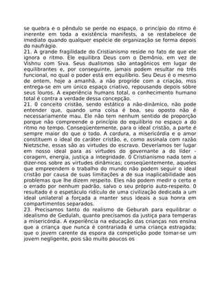 se quebra e o pêndulo se perde no espaço, o princípio do ritmo é
inerente em toda a existência manifests, a se restabelece de
imediato quando qualquer espécie de organização se forma depois
do naufrágio.
21. A grande fragilidade do Cristianismo reside no fato de que ele
ignora o ritmo. Ele equilibra Deus com o Demônio, em vez de
Vishnu com Siva. Seus dualismos são antagônicos em lugar de
equilibrantes e, por conseguinte, jamais podem resultar no três
funcional, no qual o poder está em equilíbrio. Seu Deus é o mesmo
de ontem, hoje a amanhã, a não progride com a criaçáo, mss
entrega-se em um único espaço criativo, repousando depois sóbre
seus louros. A experiência humans total, o conhecimento humano
total é contra a verdade dessa concepção.
21. 0 conceito cristão, sendo estático a não-dinâmico, não pode
entender que, quando uma coisa é boa, seu oposto não é
necessariamente mau. Ele não tem nenhum sentido de proporção
porque não compreende o princípio do equilíbrio no espaço a do
ritmo no tempo. Conseqüentemente, para o ideal cristão, a parte é
sempre maior do que o todo. A cordura, a misericórdia e o amor
constituem o ideal do caráter cristão, e, como assinala com razão
Nietzsche, essas são as virtudes do escravo. Deveríamos ter lugar
em nosso ideal para as virtudes do governante a do líder -
coragem, energia, justiça a integridade. 0 Cristianismo nada tem a
dizer-nos sobre as virtudes dinâmicas; conseqüentemente, aqueles
que empreendem o trabalho do mundo não podem seguir o ideal
cristão por causa de suas limitações a de sua inaplicabilidade aos
problemas que lhe dizem respeito. Eles não podem medir o certo e
o errado por nenhum padrão, salvo o seu próprio auto-respeito. 0
resultado é o espetáculo ridículo de uma civilização dedicada a um
ideal unilateral a forçada a manter seus ideais a sua honra em
compartimentos separados.
23. Precisamos tanto do realismo de Geburah para equilibrar o
idealismo de Gedulah, quanto precisamos da justiça para temperas
a misericórdia. A experiência na educação das crianças nos ensina
que a criança que nunca é contrariada é uma criança estragada;
que o jovem carente da espora da competição pode tomar-se um
jovem negligente, pois são muito poucos os
 