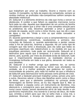 que trabalham por amor ao trabalho. Ocorre o mesmo com as
nações. O monopólio, na falta da espora da competição, sempre se
revelou ineficaz; as profissões não-competitivas sofrem sempre de
obesidade intelectual.
24. Geburah é o elemento dinâmico da vida que incita a vencer os
obstáculos. 0 caráter a que faltam os aspectos marcianos nunca
fará nada na vida. Aqueles que dependem de um arrimo de família
não-Geburah sabem que o amor não é uma completa solução para
os problemas da vida. Devemos aprender a amar o guerreiro
armado de espada, assim como o Amor Divino, que nos dá o copo
de água a nos diz "Vinde a mim os que estão cansados a
carregados".
25. Quando aprendermos a beijar a vara a compreendermos o valor
das experiências constritivas, receberemos a primeira das
iniciações de Geburah; e, quando aprendermos a perder nossas
vidas a fim de salvá-las, teremos a segunda. Há um certo tipo de
coragem que não teme a dissolução, pois ela sabe que todos os
princípios espirituais são indestrutíveis e, na medida em que os
arquétipos persistem, tudo pode ser reconstruído. Geburah só é
destrutivo para aquilo que é temporal; é o servo daquilo que é
eterno, pois, quando, por meio da atividade ácida de Geburah, tudo
que é impermanente desaparecer, as realidades eternas a
incorpóreas brilharão em toda a sua glória, deixando ver todos os
seus detalhes.
26. Geburah é o melhor amigo que podemos ter, se somos
honestos. A sinceridade não precisa temer suas atividades; na
verdade, ela é a melhor proteção que podemos ter contra a
insinceridade do próximo, pois nada há melhor do que a influência
de Geburah para desmascarar tanto pessoas como pontos de vista.
27. Geburah a Gedulah precisam trabalhar juntas; jamais uma sem
a outra. Devemos adorar o Deus das Batalhas assim como o Deus
do Amor, para que o elemento combativo no universo renda
homenagens ao Senhor Único, ao Eu Sou Aquele Que É. Não se
deve maldizer a espada como um instrumento do Demônio, mss
abençoá-la a consagrá-la para que jamais possa ser empunhada
numa causa injusta. Jamais deveremos pô-la de lado devido a um
pacificismo impraticável, mss brandi-la a serviço de Deus, de modo
que, emitida a ordem para que não se sofra mais a coisa má, o
poderoso Khamael, o Arcanjo de Geburah, possa conduzir os
 