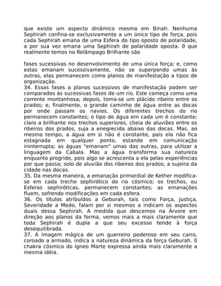 que existe um aspecto dinâmico mesmo em Binah. Nenhuma
Sephirah confina-se exclusivamente a um único tipo de força, pois
cada Sephirah emana de uma Esfera do tipo oposto de polaridade,
a por sua vez emana uma Sephirah de polaridade oposta. 0 que
realmente temos no Relâmpago Brilhante são
fases sucessivas no desenvolvimento de uma única força; e, como
estas emanam sucessivamente, não se superpondo umas às
outras, elas permanecem como planos de manifestação a tipos de
organização.
34. Essas fases a planos sucessivos de manifestação podem ser
comparados às sucessivas fases de um rio. Este começa como uma
corrente montanhosa; depois, toma-se um plácido ribeiro entre os
prados; e, finalmente, o grande caminho de água entre as docas
por onde passam os navios. Os diferentes trechos do rio
permanecem constantes; o tipo de água em cada um é constante;
claro a brilhante nos trechos superiores, cheia de aluviões entre os
ribeiros dos prados, suja a enegrecida abaixo das docas. Mas, ao
mesmo tempo, a água em si não é constante, pois ela não fica
estagnada em qualquer ponto, estando em comunicação
ininterrupta; as águas "emanam" umas das outras, para utilizar a
linguagem da Cabala. Mas a água transforma sua natureza
enquanto progride, pois algo se acrescenta a ela pelas experiências
por que passa; solo de aluvião dos ribeiros dos prados; a sujeira da
cidade nas docas.
35. Da mesma maneira, a emanação primordial de Kether modifica-
se em cada trecho sephirótico do rio cósmico; os trechos, ou
Esferas sephiróticas, permanecem constantes; as emanações
fluem, sofrendo modificações em cada esfera.
36. Os títulos atribuídos a Geburah, tais como Força, Justiça,
Severidade a Medo, falam por si mesmos a indicam os aspectos
duais dessa Sephirah. A medida que descemos na Árvore em
direção aos planos da forma, vemos mais a mais claramente que
toda Sephirah é dupla a que seu excesso tende à força
desequilibrada.
37. A imagem mágica de um guerreiro poderoso em seu carro,
coroado a armado, indica a natureza dinâmica da força Geburah. 0
chakra cósmico do ígneo Marte expressa ainda mais claramente a
mesma idéia.
 