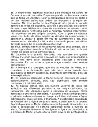 38. A experiência espiritual evocada pela iniciação na Esfera de
Geburah é a visão do poder. É apenas quando um homem a recebe
que se toma um Adeptus Major. A manipulação correta do poder é
um dos maiores testes que podem ser impostos a qualquer ser
humano. Até esse ponto de seu Progresso nos graus, o iniciado
aprende as lições da disciplina, controle a estabilidade; ele adquire,
de fato, o que Nietzsche chama de moralidade do escravo - uma
disciplina muito necessária para a natureza humana impenitente,
tão orgulhosa de seu próprio conceito. Com o grau de Adeptus
Major, con. tudo, ele deve adquirir as virtudes do super-homem, a
aprender a utilizar o poder em vez de submeter-se a ele. Mas,
mesmo assim, ele não é a lei, a sim o servo do poder que utiliza,
devendo seguir-lhe os propósitos a não servir
aos seus. Embora não mais responsável perante seus colegas, ele é
ainda responsável perante o Criador do céu a da terra, a deverá
render-lhe conta de sua administração.
39. Cabe-lhe uma grande liberdade; mas também um grande
esforço. Ele pode pronunciar a palavra de poder que desencadeia o
vento, mas deve estar preparado para cavalgar o turbilhão
decorrente. Eis um aspecto que o mago amador nem sempre
compreende.
40. A energia e a coragem, que são as virtudes de Marte, e a
crueldade e a destruição, que são seus vícios quando tais
qualidades se tomam excessivas, dispensam comentários, pois são
auto-explicativas.
41. Os símbolos atribuídos a Marte-Geburah precisam de algum
esclarecimento, contudo, pois seu significado nem sempre
transparece à primeira vista.
42. As figuras planas com um número variável de lados são
atribuídas aos diferentes planetas e, na magia cerimonial, ou
talismánica, são utilizadas como o esquema de qualquer forma
associada a uma força planetária. A Saturno, o mais antigo planeta,
o primeiro a desenvolver-se no tempo evolutivo, atribui-se a figura
bidimensional mais simples, o triângulo. A estabilidade equilibrada
de Chesed tem a figura de quatro lados, o quadrado. E, à terceira
Sephirah planetária, Marte, atribui-se uma figura de cinco lados, e o
cinco é considerado no sistema cabalístico como o número de
Marte. Conseqüentemente, o Pentágono, a figura de cinco lados, é
o símbolo de Marte, e todo altar a Marte deverá ser pentagonal ou
 