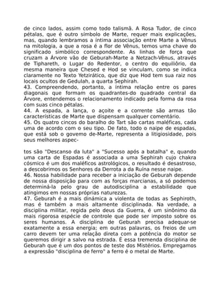 de cinco lados, assim como todo talismã. A Rosa Tudor, de cinco
pétalas, que é outro símbolo de Marte, requer mais explicações,
mas, quando lembramos a íntima associação entre Marte a Vênus
na mitologia, a que a rosa é a flor de Vênus, temos uma chave do
significado simbólico correspondente. As linhas de força que
cruzam a Árvore vão de Geburah-Marte a Netzach-Vênus, através
de Tiphareth, o Lugar do Redentor, o centro do equiliôrio, da
mesma maneira que Chesed e Hod se vinculam, como se indica
claramente no Texto Yetzirático, que diz que Hod tem sua raiz nos
locais ocultos de Gedulah, a quarta Sephirah.
43. Compreendendo, portanto, a íntima relação entre os pares
diagonais que formam os quadrantes-do quadrado central da
Árvore, entendemos o relacionamento indicado pela forma da rosa
com suas cinco pétalas.
44. A espada, a lança, o açoite e a corrente são armas tão
características de Marte que dispensam qualquer comentário.
45. Os quatro cincos do baralho do Tart são cartas maléficas, cada
uma de acordo com o seu tipo. De fato, todo o naipe de espadas,
que está sob o govemo de-Marte, representa a litigiosidade, pois
seus melhores aspec-
tos são "Descanso da luta" a "Sucesso após a batalha" e, quando
uma carta de Espadas é associada a uma Sephirah cujo chakra
cósmico é um dos maléficos astrológicos, o resultado é desastroso,
a descobrimos os Senhores da Derrota a da Ruína nesse naipe.
46. Nossa habilidade para receber a iniciação de Geburah depende
de nossa disposição para com as forças marcianas, a só podemos
determiná-la pelo grau de autodisciplina a estabilidade que
atingimos em nossas próprias naturezas.
47. Geburah é a mais dinámica a violenta de todas as Sephiroth,
mas é também a mais altamente disciplinada. Na verdade, a
disciplina militar, regida pelo deus da Guerra, é um sinônimo da
mais rigorosa espécie de controle que pode ser imposto sobre os
seres humanos. A disciplina de Geburah precisa adequar-se
exatamente a essa energia; em outras palavras, os freios de um
carro devem ter uma relação direta com a potência do motor se
queremos dirigir a salvo na estrada. É essa tremenda disciplina de
Geburah que é um dos pontos de teste dos Mistérios. Empregamos
a expressão "disciplina de ferro" a ferro é o metal de Marte.
 