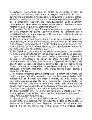 S. Netzach relaciona-se com as forças da natureza a com os
contatos elementais; Hod, com a magia cerimonial a com o
conhecimento oculto; e Yesod, com o psiquismo e o duplo etéreo.
Tiphareth, assistida por Geburah e Gedulah, representa a vidência,
ou o psiquismo superior da individualidade. Cada Sephirah,
naturalmente, tem seus aspectos subjetivos a objetivos - seus
fatores na psicologia a seu plano no universe.
6. As quatro Sephiroth sob Tiphareth representam a personalidade
ou o eu inferior; as quatro Sephiroth acima de Tiphareth são a
individualidade, ou o eu superior, a Kether é a centelha divina, ou
núcleo de manifestação.
7. Tiphareth, por conseguinte, jamais deve ser encarada como um
fator isolado, a sim como um vínculo, um ponto focal, um centro de
transição ou transmutação. 0 Pilar Central relaciona-se sempre com
a consciência. Os dois Pilares laterais, com os diferentes modos de
operação da força nos diferentes níveis.
8. Em Tiphareth, encontramos os ideals arquetípicos concentrados
num foco a transmutados em idéias arquetípicas. Ela é, na verdade,
o Lugar da Encarnaçao. Por essa razão, chama-se A Criança. E
porque a encamação do ideal de Deus também implica a
desencarnaçáo sacrifical, atribuem-se a Tiphareth os Mistérios da
crucificação, a todos os deuses sacrificados são colocados nessa
Esfera quando se sobrepõem os panteões à Árvore. Deus Pai é
atribuído a Kether; mas Deus Filho, pelas razões dadas acima, é
atribuído a Tiphareth.
9. A religião exotérica jamais ultrapassa Tiphareth na Árvore. Ela
nada compreende dos mistérios da criação representados pelo
simbolismo de Kether, Chokmah a Binah, ou dos modos de
operação dos Anjos das Trevas e dos da Luz representados no
simbolismo de Geburah a Gedulah; nem dos mietérios da
consciência a da transmutação de força representados na Sephirah
invisível, Daath, que não tem nenhum simbolismo.
10. Em Tiphareth, Deus se manifesta na forma a habita entre nós;
isto é, penetra no ámbito da consciência humana. Tiphareth, o
Filho, "mostranos" Kether, o Pai.
11. Para que a forma possa estabilizar-se, as forças que a compôem
devem estar equilibradas. Por conseguinte, a idéia do Mediador, ou
Redentor, é inerente a essa Sephirah. Quando a divindade, seu
próprio eu, se manifesta na forma, essa forma precisa estar
 