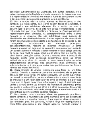 conteúdo subconsciente da Divindade. Em outras palavras, se o
universo é o produto final da atividade da mente do Logos, a Árvore
é a representação simbólica do material rude da consciência divina
a dos processos pelos quais o universo veio à existência.
15. Mas a Árvore não se aplica apenas ao Macrocosmo, a sim,
também, ao Microcosmo, que, como sabem todos os ocultistas, é
uma réplica em miniatura daquele. Eis a razão por que a
adivinhação é possível. Essa arte tão pouco compreendida a tão
caluniada tem por base filosófica o Sistema de Correspondências
representado pelos símbolos. As correspondências entre a alma
humana e o universo não são arbitrárias, mas surgem de
identidades em desenvolvimento. Certos aspectos da consciência
foram desenvolvidos em resposta a certas fases de evolução e, por
conseguinte, incorporaram os mesmos princípios;
conseqüentemente, reagem às mesmas influências. A alma
humana é como um lago que se comunica com o mar por meio de
um canal submerso; embora aparentemente o lago esteja cercado
de terra, seu nível de água baixa ou se eleva com as marés, por
obra dessa conecção oculta. Ocorre o mesmo com a consciência
humana; existe uma conecção subterrânea entre as almas
individuais e a alma do mundo, a essa comunicação se acha
profundamente encerrada nos escaninhos mais primitivos da
subconsciência, e é por essa razão que participamos do fluxo a
refluxo das marés cósmicas.
16. Cada símbolo da Árvore representa uma força ou um fator
cósmico. Quando a mente se concentra no símbolo, ela se põe em
contato com essa força; em outras palavras, um canal superficial,
um canal na consciência, se estabelece entre a mente consciente
do indivíduo a um fator particular da alma do mundo, e é por esse
canal que as águas do oceano refluem para o lago. 0 aspirante que
utiliza a Árvore como seu símbolo de meditação estabelece ponto
por ponto a união entre a sua alma e a alma do mundo. Essa união
resulta num tremendo influxo de energia para a alma individual, e é
esse influxo que lhe confere poderes mágicos.
17. Mas, assim como o universo deve ser governado por Deus,
assim também a multifacetada alma humana deve ser governada
por seu deus - o espírito humano. 0 eu superior deve governar o
seu universo, pois, do contrário, haveria força em desequilíbrio a
cada fator governaria o seu próprio aspecto, fazendo estalar a
 